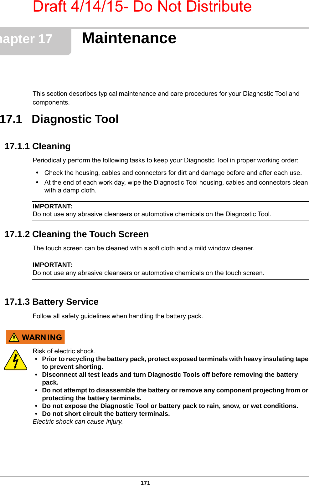 Draft 4/14/15- Do Not Distribute171Chapter 17 MaintenanceThis section describes typical maintenance and care procedures for your Diagnostic Tool and components.17.1   Diagnostic Tool17.1.1 CleaningPeriodically perform the following tasks to keep your Diagnostic Tool in proper working order:•Check the housing, cables and connectors for dirt and damage before and after each use.•At the end of each work day, wipe the Diagnostic Tool housing, cables and connectors clean with a damp cloth.IMPORTANT:Do not use any abrasive cleansers or automotive chemicals on the Diagnostic Tool.17.1.2 Cleaning the Touch ScreenThe touch screen can be cleaned with a soft cloth and a mild window cleaner.IMPORTANT:Do not use any abrasive cleansers or automotive chemicals on the touch screen.17.1.3 Battery ServiceFollow all safety guidelines when handling the battery pack.:$51 ,1*Risk of electric shock.• Prior to recycling the battery pack, protect exposed terminals with heavy insulating tape to prevent shorting.• Disconnect all test leads and turn Diagnostic Tools off before removing the battery pack.• Do not attempt to disassemble the battery or remove any component projecting from or protecting the battery terminals.• Do not expose the Diagnostic Tool or battery pack to rain, snow, or wet conditions.• Do not short circuit the battery terminals.Electric shock can cause injury.