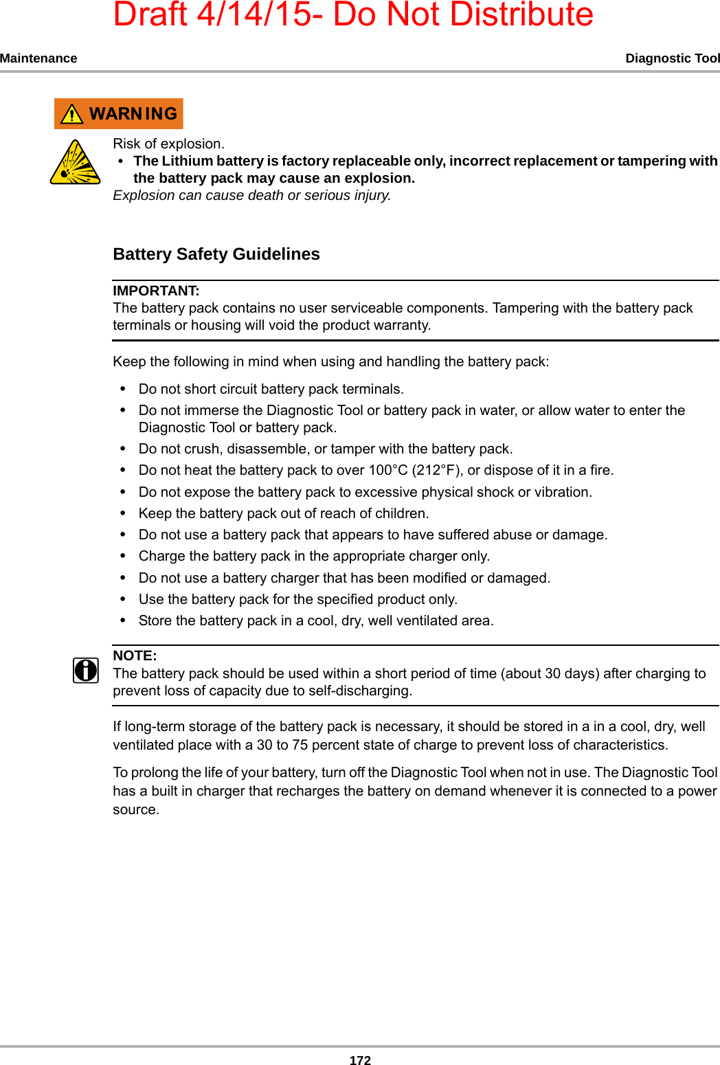 Draft 4/14/15- Do Not Distribute172Maintenance Diagnostic Tool:$51 ,1*Risk of explosion.• The Lithium battery is factory replaceable only, incorrect replacement or tampering with the battery pack may cause an explosion.Explosion can cause death or serious injury.Battery Safety GuidelinesIMPORTANT:The battery pack contains no user serviceable components. Tampering with the battery pack terminals or housing will void the product warranty.Keep the following in mind when using and handling the battery pack:•Do not short circuit battery pack terminals.•Do not immerse the Diagnostic Tool or battery pack in water, or allow water to enter the Diagnostic Tool or battery pack.•Do not crush, disassemble, or tamper with the battery pack.•Do not heat the battery pack to over 100°C (212°F), or dispose of it in a fire.•Do not expose the battery pack to excessive physical shock or vibration.•Keep the battery pack out of reach of children.•Do not use a battery pack that appears to have suffered abuse or damage.•Charge the battery pack in the appropriate charger only.•Do not use a battery charger that has been modified or damaged.•Use the battery pack for the specified product only.•Store the battery pack in a cool, dry, well ventilated area.NOTE:NOTE:iThe battery pack should be used within a short period of time (about 30 days) after charging to prevent loss of capacity due to self-discharging.If long-term storage of the battery pack is necessary, it should be stored in a in a cool, dry, well ventilated place with a 30 to 75 percent state of charge to prevent loss of characteristics.To prolong the life of your battery, turn off the Diagnostic Tool when not in use. The Diagnostic Tool has a built in charger that recharges the battery on demand whenever it is connected to a power source.