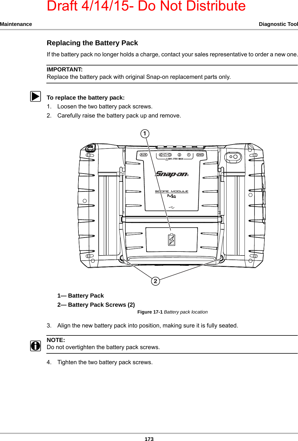 Draft 4/14/15- Do Not Distribute173Maintenance Diagnostic ToolReplacing the Battery PackIf the battery pack no longer holds a charge, contact your sales representative to order a new one.IMPORTANT:Replace the battery pack with original Snap-on replacement parts only.zTo replace the battery pack:1. Loosen the two battery pack screws.2. Carefully raise the battery pack up and remove.1— Battery Pack2— Battery Pack Screws (2)Figure 17-1 Battery pack location3. Align the new battery pack into position, making sure it is fully seated.NOTE:NOTE:iDo not overtighten the battery pack screws.4. Tighten the two battery pack screws.99 0$;