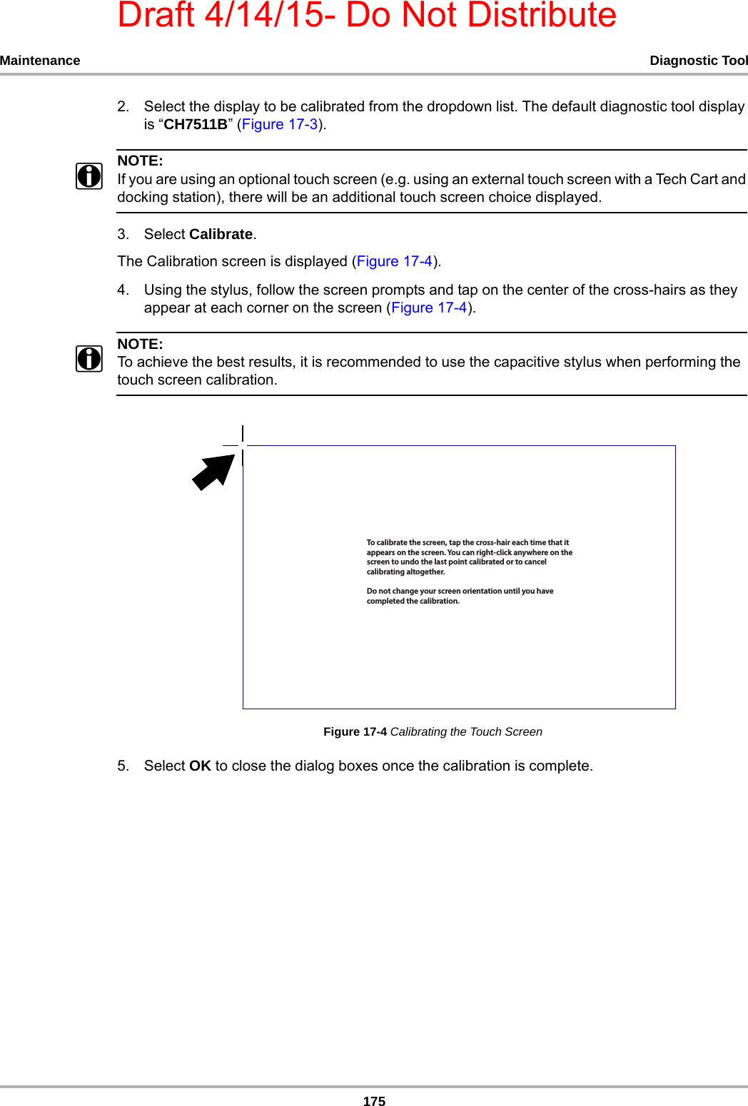 Draft 4/14/15- Do Not Distribute175Maintenance Diagnostic Tool2. Select the display to be calibrated from the dropdown list. The default diagnostic tool display is “CH7511B” (Figure 17-3).NOTE:NOTE:iIf you are using an optional touch screen (e.g. using an external touch screen with a Tech Cart and docking station), there will be an additional touch screen choice displayed. 3. Select Calibrate.The Calibration screen is displayed (Figure 17-4).4. Using the stylus, follow the screen prompts and tap on the center of the cross-hairs as they appear at each corner on the screen (Figure 17-4). NOTE:NOTE:iTo achieve the best results, it is recommended to use the capacitive stylus when performing the touch screen calibration. Figure 17-4 Calibrating the Touch Screen5. Select OK to close the dialog boxes once the calibration is complete.5PDBMJCSBUFUIFTDSFFOUBQUIFDSPTTIBJSFBDIUJNFUIBUJUBQQFBSTPOUIFTDSFFO:PVDBOSJHIUDMJDLBOZXIFSFPOUIFTDSFFOUPVOEPUIFMBTUQPJOUDBMJCSBUFEPSUPDBODFMDBMJCSBUJOHBMUPHFUIFS%POPUDIBOHFZPVSTDSFFOPSJFOUBUJPOVOUJMZPVIBWFDPNQMFUFEUIFDBMJCSBUJPO