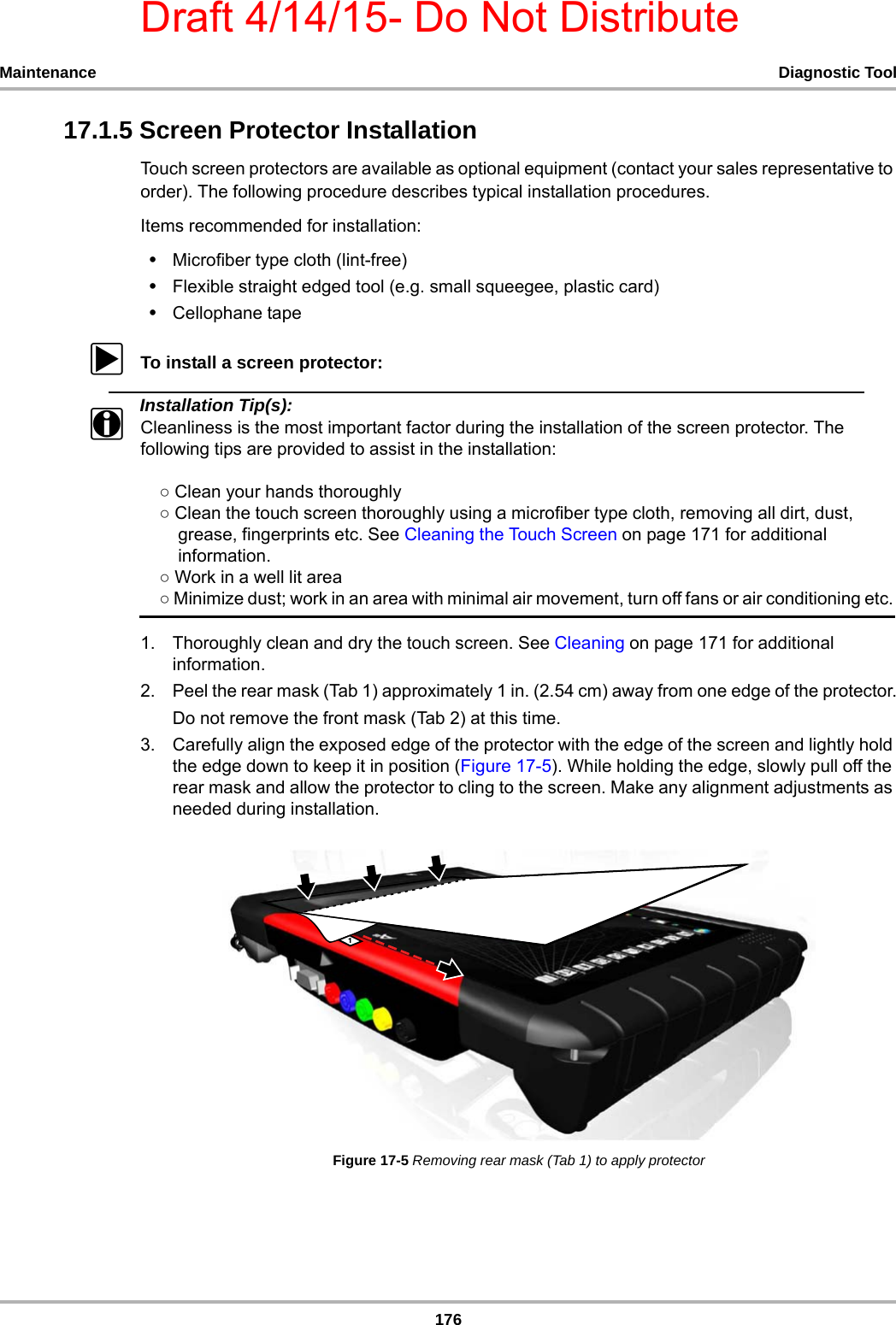 Draft 4/14/15- Do Not Distribute176Maintenance Diagnostic Tool17.1.5 Screen Protector InstallationTouch screen protectors are available as optional equipment (contact your sales representative to order). The following procedure describes typical installation procedures.Items recommended for installation: •Microfiber type cloth (lint-free) •Flexible straight edged tool (e.g. small squeegee, plastic card)•Cellophane tape zTo install a screen protector:Installation Tip(s):iCleanliness is the most important factor during the installation of the screen protector. The following tips are provided to assist in the installation:    ○ Clean your hands thoroughly    ○ Clean the touch screen thoroughly using a microfiber type cloth, removing all dirt, dust,        grease, fingerprints etc. See Cleaning the Touch Screen on page 171 for additional        information.        ○ Work in a well lit area     ○ Minimize dust; work in an area with minimal air movement, turn off fans or air conditioning etc. 1. Thoroughly clean and dry the touch screen. See Cleaning on page 171 for additional information.2. Peel the rear mask (Tab 1) approximately 1 in. (2.54 cm) away from one edge of the protector.Do not remove the front mask (Tab 2) at this time. 3. Carefully align the exposed edge of the protector with the edge of the screen and lightly hold the edge down to keep it in position (Figure 17-5). While holding the edge, slowly pull off the rear mask and allow the protector to cling to the screen. Make any alignment adjustments as needed during installation.Figure 17-5 Removing rear mask (Tab 1) to apply protector 