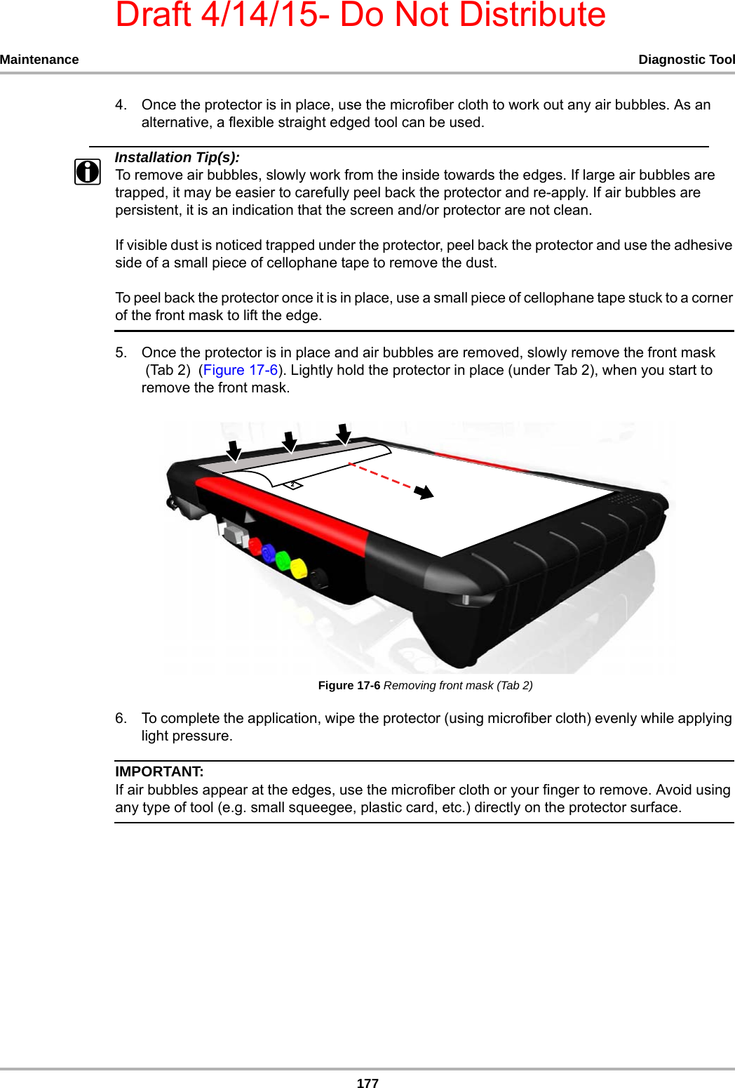 Draft 4/14/15- Do Not Distribute177Maintenance Diagnostic Tool4. Once the protector is in place, use the microfiber cloth to work out any air bubbles. As an alternative, a flexible straight edged tool can be used. Installation Tip(s):iTo remove air bubbles, slowly work from the inside towards the edges. If large air bubbles are trapped, it may be easier to carefully peel back the protector and re-apply. If air bubbles are persistent, it is an indication that the screen and/or protector are not clean.If visible dust is noticed trapped under the protector, peel back the protector and use the adhesive side of a small piece of cellophane tape to remove the dust. To peel back the protector once it is in place, use a small piece of cellophane tape stuck to a corner of the front mask to lift the edge.5. Once the protector is in place and air bubbles are removed, slowly remove the front mask (Tab 2)  (Figure 17-6). Lightly hold the protector in place (under Tab 2), when you start to remove the front mask.Figure 17-6 Removing front mask (Tab 2)6. To complete the application, wipe the protector (using microfiber cloth) evenly while applying light pressure.IMPORTANT:If air bubbles appear at the edges, use the microfiber cloth or your finger to remove. Avoid using any type of tool (e.g. small squeegee, plastic card, etc.) directly on the protector surface. 