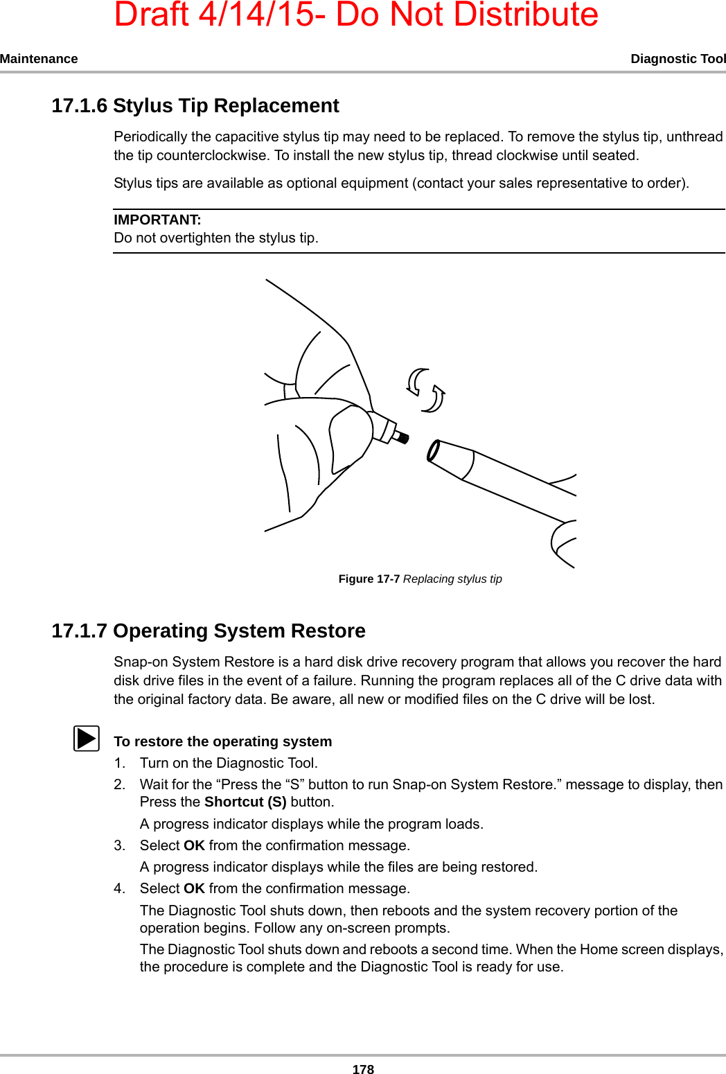 Draft 4/14/15- Do Not Distribute178Maintenance Diagnostic Tool17.1.6 Stylus Tip ReplacementPeriodically the capacitive stylus tip may need to be replaced. To remove the stylus tip, unthread the tip counterclockwise. To install the new stylus tip, thread clockwise until seated. Stylus tips are available as optional equipment (contact your sales representative to order).IMPORTANT:Do not overtighten the stylus tip.Figure 17-7 Replacing stylus tip17.1.7 Operating System RestoreSnap-on System Restore is a hard disk drive recovery program that allows you recover the hard disk drive files in the event of a failure. Running the program replaces all of the C drive data with the original factory data. Be aware, all new or modified files on the C drive will be lost.zTo restore the operating system1. Turn on the Diagnostic Tool.2. Wait for the “Press the “S” button to run Snap-on System Restore.” message to display, then Press the Shortcut (S) button.A progress indicator displays while the program loads.3. Select OK from the confirmation message.A progress indicator displays while the files are being restored.4. Select OK from the confirmation message.The Diagnostic Tool shuts down, then reboots and the system recovery portion of the operation begins. Follow any on-screen prompts.The Diagnostic Tool shuts down and reboots a second time. When the Home screen displays, the procedure is complete and the Diagnostic Tool is ready for use.