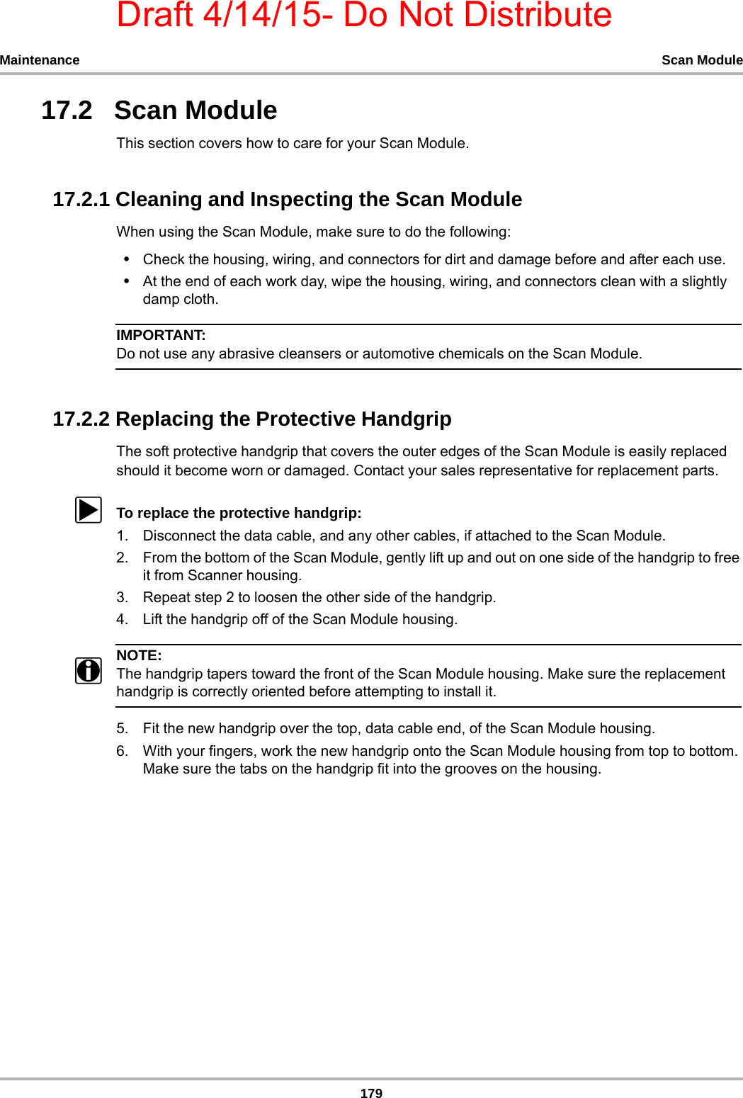 Draft 4/14/15- Do Not Distribute179Maintenance Scan Module17.2   Scan ModuleThis section covers how to care for your Scan Module.17.2.1 Cleaning and Inspecting the Scan ModuleWhen using the Scan Module, make sure to do the following:•Check the housing, wiring, and connectors for dirt and damage before and after each use.•At the end of each work day, wipe the housing, wiring, and connectors clean with a slightly damp cloth.IMPORTANT:Do not use any abrasive cleansers or automotive chemicals on the Scan Module.17.2.2 Replacing the Protective HandgripThe soft protective handgrip that covers the outer edges of the Scan Module is easily replaced should it become worn or damaged. Contact your sales representative for replacement parts.zTo replace the protective handgrip:1. Disconnect the data cable, and any other cables, if attached to the Scan Module.2. From the bottom of the Scan Module, gently lift up and out on one side of the handgrip to free it from Scanner housing.3. Repeat step 2 to loosen the other side of the handgrip.4. Lift the handgrip off of the Scan Module housing.NOTE:NOTE:iThe handgrip tapers toward the front of the Scan Module housing. Make sure the replacement handgrip is correctly oriented before attempting to install it.5. Fit the new handgrip over the top, data cable end, of the Scan Module housing.6. With your fingers, work the new handgrip onto the Scan Module housing from top to bottom. Make sure the tabs on the handgrip fit into the grooves on the housing.