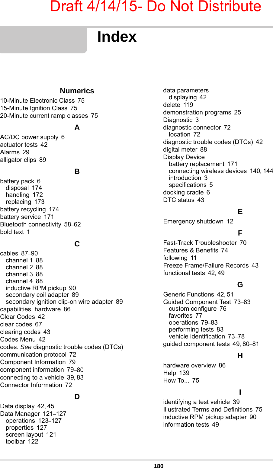 Draft 4/14/15- Do Not Distribute180IndexNumerics10-Minute Electronic Class 7515-Minute Ignition Class 7520-Minute current ramp classes 75AAC/DC power supply 6actuator tests 42Alarms 29alligator clips 89Bbattery pack 6disposal 174handling 172replacing 173battery recycling 174battery service 171Bluetooth connectivity 58–62bold text 1Ccables 87–90channel 1 88channel 2 88channel 3 88channel 4 88inductive RPM pickup 90secondary coil adapter 89secondary ignition clip-on wire adapter 89capabilities, hardware 86Clear Codes 42clear codes 67clearing codes 43Codes Menu 42codes. See diagnostic trouble codes (DTCs)communication protocol 72Component Information 79component information 79–80connecting to a vehicle 39, 83Connector Information 72DData display 42, 45Data Manager 121–127operations 123–127properties 127screen layout 121toolbar 122data parametersdisplaying 42delete 119demonstration programs 25Diagnostic 3diagnostic connector 72location 72diagnostic trouble codes (DTCs) 42digital meter 88Display Devicebattery replacement 171connecting wireless devices 140, 144introduction 3specifications 5docking cradle 6DTC status 43EEmergency shutdown 12FFast-Track Troubleshooter 70Features &amp; Benefits 74following 11Freeze Frame/Failure Records 43functional tests 42, 49GGeneric Functions 42, 51Guided Component Test 73–83custom configure 76favorites 77operations 79–83performing tests 83vehicle identification 73–78guided component tests 49, 80–81Hhardware overview 86Help 139How To... 75Iidentifying a test vehicle 39Illustrated Terms and Definitions 75inductive RPM pickup adapter 90information tests 49