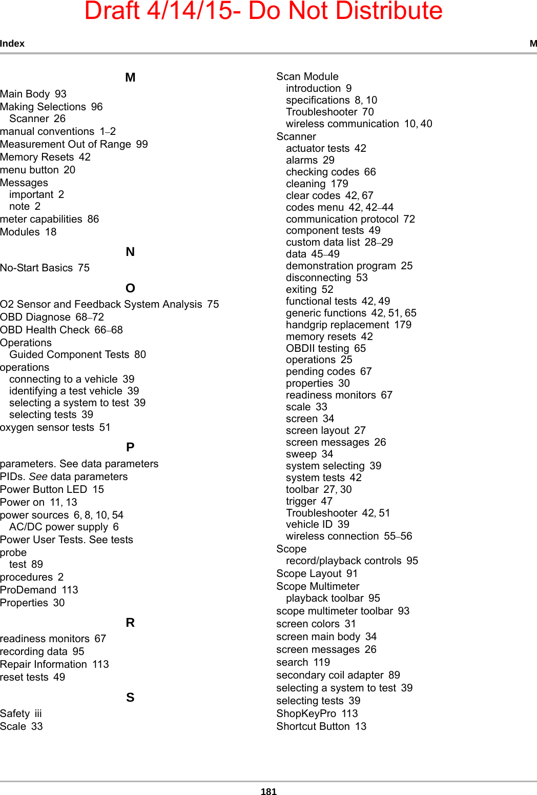 Draft 4/14/15- Do Not Distribute181Index MMMain Body 93Making Selections 96Scanner 26manual conventions 1–2Measurement Out of Range 99Memory Resets 42menu button 20Messagesimportant 2note 2meter capabilities 86Modules 18NNo-Start Basics 75OO2 Sensor and Feedback System Analysis 75OBD Diagnose 68–72OBD Health Check 66–68OperationsGuided Component Tests 80operationsconnecting to a vehicle 39identifying a test vehicle 39selecting a system to test 39selecting tests 39oxygen sensor tests 51Pparameters. See data parametersPIDs. See data parametersPower Button LED 15Power on 11, 13power sources 6, 8, 10, 54AC/DC power supply 6Power User Tests. See testsprobetest 89procedures 2ProDemand 113Properties 30Rreadiness monitors 67recording data 95Repair Information 113reset tests 49SSafety iiiScale 33Scan Moduleintroduction 9specifications 8, 10Troubleshooter 70wireless communication 10, 40Scanneractuator tests 42alarms 29checking codes 66cleaning 179clear codes 42, 67codes menu 42, 42–44communication protocol 72component tests 49custom data list 28–29data 45–49demonstration program 25disconnecting 53exiting 52functional tests 42, 49generic functions 42, 51, 65handgrip replacement 179memory resets 42OBDII testing 65operations 25pending codes 67properties 30readiness monitors 67scale 33screen 34screen layout 27screen messages 26sweep 34system selecting 39system tests 42toolbar 27, 30trigger 47Troubleshooter 42, 51vehicle ID 39wireless connection 55–56Scoperecord/playback controls 95Scope Layout 91Scope Multimeterplayback toolbar 95scope multimeter toolbar 93screen colors 31screen main body 34screen messages 26search 119secondary coil adapter 89selecting a system to test 39selecting tests 39ShopKeyPro 113Shortcut Button 13