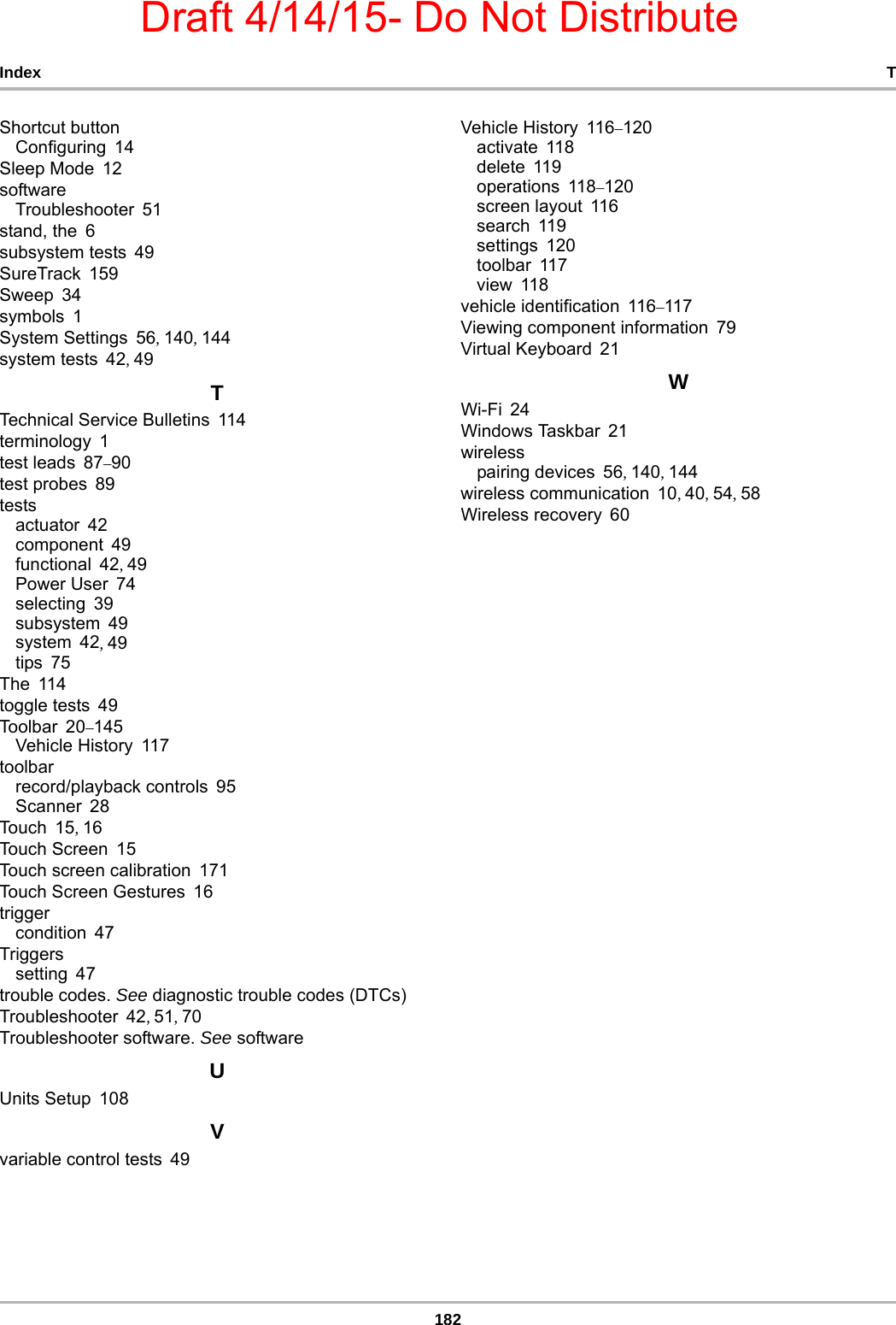 Draft 4/14/15- Do Not Distribute182Index TShortcut buttonConfiguring 14Sleep Mode 12softwareTroubleshooter 51stand, the 6subsystem tests 49SureTrack 159Sweep 34symbols 1System Settings 56, 140, 144system tests 42, 49TTechnical Service Bulletins 114terminology 1test leads 87–90test probes 89testsactuator 42component 49functional 42, 49Power User 74selecting 39subsystem 49system 42, 49tips 75The 114toggle tests 49Toolbar 20–145Vehicle History 117toolbarrecord/playback controls 95Scanner 28Tou ch 1 5, 16Touch Screen 15Touch screen calibration 171Touch Screen Gestures 16triggercondition 47Triggerssetting 47trouble codes. See diagnostic trouble codes (DTCs)Troubleshooter 42, 51, 70Troubleshooter software. See softwareUUnits Setup 108Vvariable control tests 49Vehicle History 116–120activate 118delete 119operations 118–120screen layout 116search 119settings 120toolbar 117view 118vehicle identification 116–117Viewing component information 79Virtual Keyboard 21WWi-Fi 24Windows Taskbar 21wirelesspairing devices 56, 140, 144wireless communication 10, 40, 54, 58Wireless recovery 60