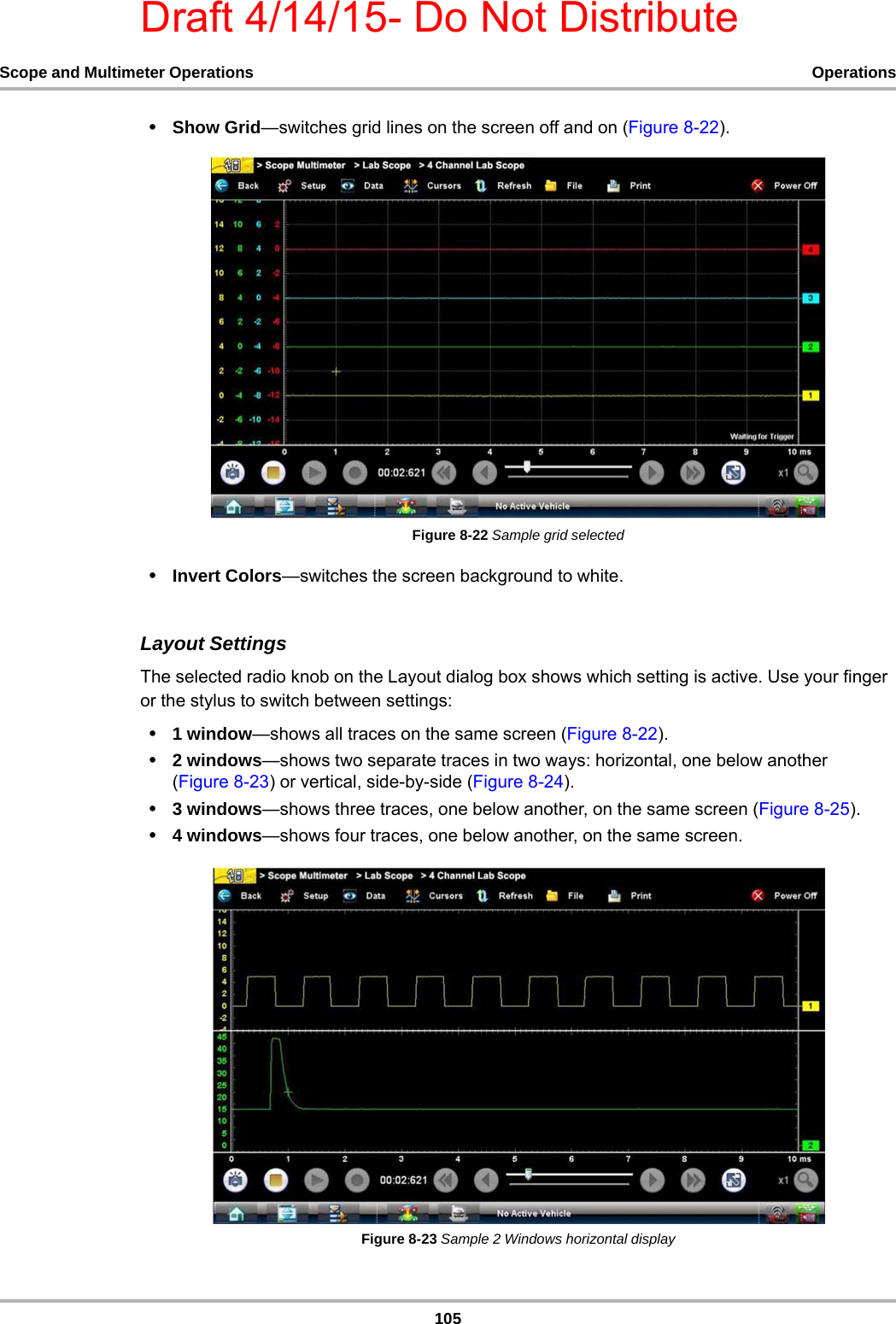 Draft 4/14/15- Do Not Distribute105Scope and Multimeter Operations Operations•Show Grid—switches grid lines on the screen off and on (Figure 8-22).Figure 8-22 Sample grid selected•Invert Colors—switches the screen background to white.Layout SettingsThe selected radio knob on the Layout dialog box shows which setting is active. Use your finger or the stylus to switch between settings:•1 window—shows all traces on the same screen (Figure 8-22).•2 windows—shows two separate traces in two ways: horizontal, one below another (Figure 8-23) or vertical, side-by-side (Figure 8-24).•3 windows—shows three traces, one below another, on the same screen (Figure 8-25).•4 windows—shows four traces, one below another, on the same screen.Figure 8-23 Sample 2 Windows horizontal display