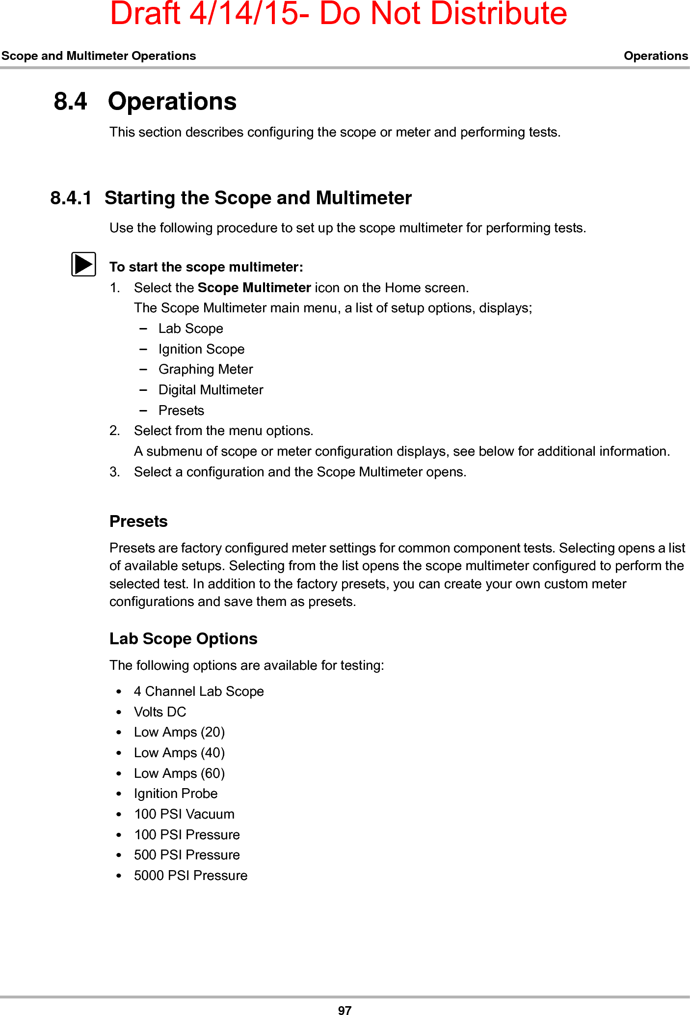 Draft 4/14/15- Do Not Distribute97Scope and Multimeter Operations Operations8.4   OperationsThis section describes configuring the scope or meter and performing tests.8.4.1  Starting the Scope and MultimeterUse the following procedure to set up the scope multimeter for performing tests.zTo start the scope multimeter:1. Select the Scope Multimeter icon on the Home screen.The Scope Multimeter main menu, a list of setup options, displays;–Lab Scope–Ignition Scope–Graphing Meter–Digital Multimeter–Presets2. Select from the menu options.A submenu of scope or meter configuration displays, see below for additional information.3. Select a configuration and the Scope Multimeter opens.PresetsPresets are factory configured meter settings for common component tests. Selecting opens a list of available setups. Selecting from the list opens the scope multimeter configured to perform the selected test. In addition to the factory presets, you can create your own custom meter configurations and save them as presets.Lab Scope OptionsThe following options are available for testing:•4 Channel Lab Scope•Volts DC•Low Amps (20)•Low Amps (40)•Low Amps (60)•Ignition Probe•100 PSI Vacuum•100 PSI Pressure•500 PSI Pressure•5000 PSI Pressure