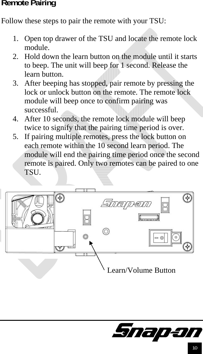               10 Remote Pairing  Follow these steps to pair the remote with your TSU:  1. Open top drawer of the TSU and locate the remote lock module. 2. Hold down the learn button on the module until it starts to beep. The unit will beep for 1 second. Release the learn button. 3. After beeping has stopped, pair remote by pressing the lock or unlock button on the remote. The remote lock module will beep once to confirm pairing was successful. 4. After 10 seconds, the remote lock module will beep twice to signify that the pairing time period is over. 5. If pairing multiple remotes, press the lock button on each remote within the 10 second learn period. The module will end the pairing time period once the second remote is paired. Only two remotes can be paired to one TSU.    Learn/Volume Button 