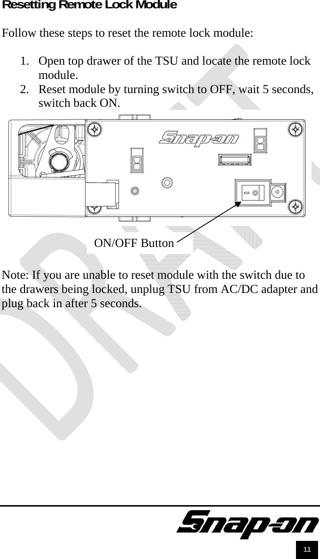               11 Resetting Remote Lock Module  Follow these steps to reset the remote lock module:  1. Open top drawer of the TSU and locate the remote lock module. 2. Reset module by turning switch to OFF, wait 5 seconds, switch back ON.     Note: If you are unable to reset module with the switch due to the drawers being locked, unplug TSU from AC/DC adapter and plug back in after 5 seconds.  ON/OFF Button 