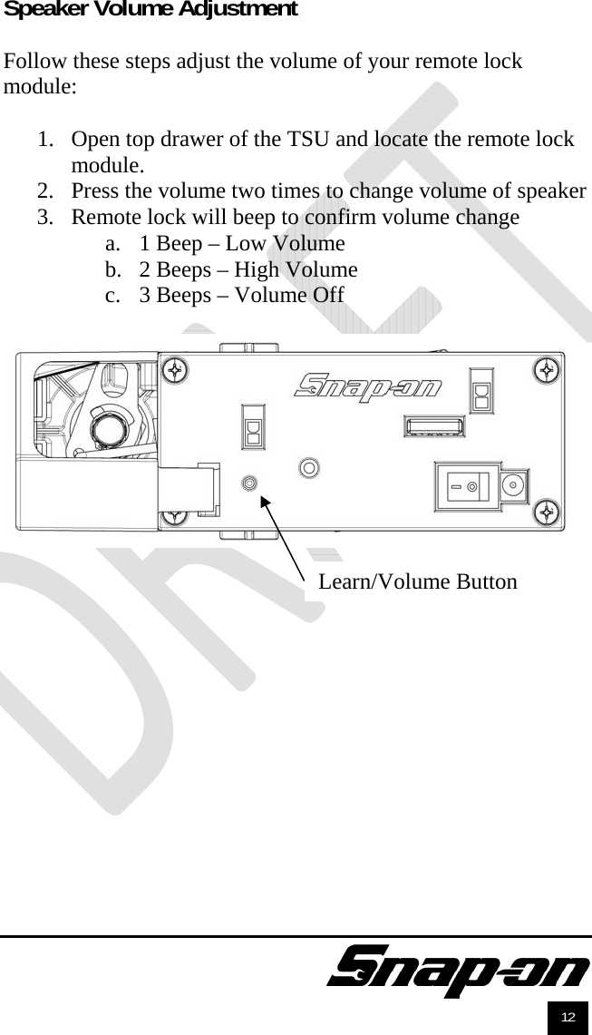               12 Speaker Volume Adjustment  Follow these steps adjust the volume of your remote lock module:  1. Open top drawer of the TSU and locate the remote lock module. 2. Press the volume two times to change volume of speaker 3. Remote lock will beep to confirm volume change a. 1 Beep – Low Volume b. 2 Beeps – High Volume c. 3 Beeps – Volume Off   Learn/Volume Button 
