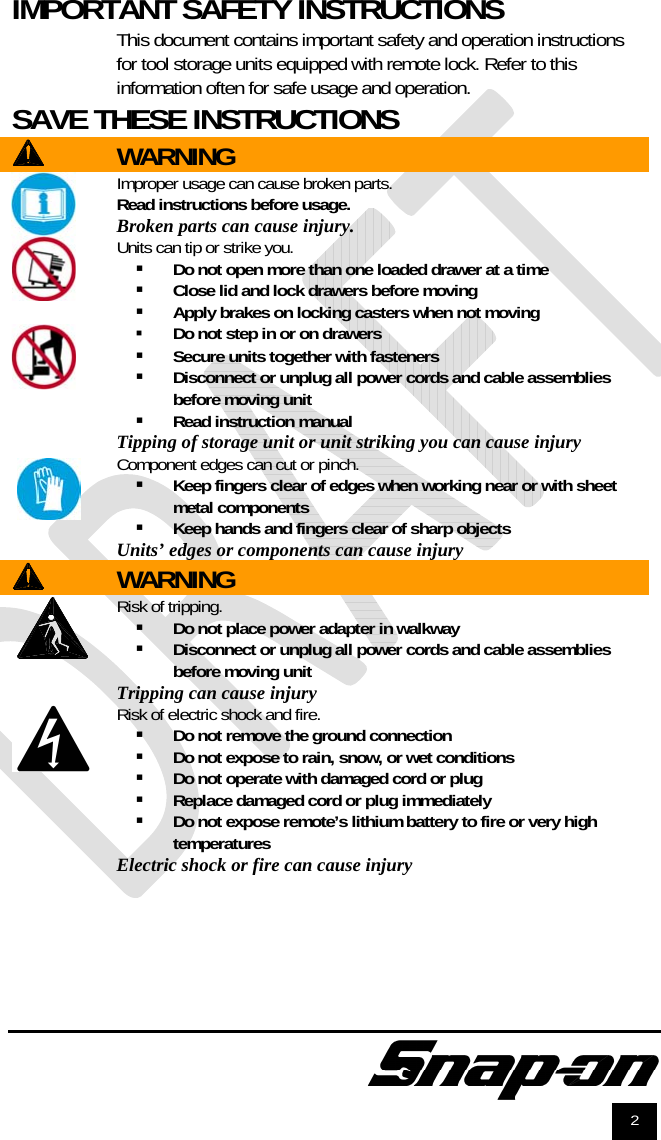               2 IMPORTANT SAFETY INSTRUCTIONS  This document contains important safety and operation instructions for tool storage units equipped with remote lock. Refer to this information often for safe usage and operation. SAVE THESE INSTRUCTIONS    WARNING   Improper usage can cause broken parts. Read instructions before usage.  Broken parts can cause injury.     Units can tip or strike you.  Do not open more than one loaded drawer at a time  Close lid and lock drawers before moving  Apply brakes on locking casters when not moving  Do not step in or on drawers  Secure units together with fasteners  Disconnect or unplug all power cords and cable assemblies before moving unit  Read instruction manual  Tipping of storage unit or unit striking you can cause injury  Component edges can cut or pinch.  Keep fingers clear of edges when working near or with sheet metal components  Keep hands and fingers clear of sharp objects Units’ edges or components can cause injury WARNING  Risk of tripping.  Do not place power adapter in walkway  Disconnect or unplug all power cords and cable assemblies before moving unit Tripping can cause injury  Risk of electric shock and fire.  Do not remove the ground connection  Do not expose to rain, snow, or wet conditions  Do not operate with damaged cord or plug  Replace damaged cord or plug immediately  Do not expose remote’s lithium battery to fire or very high temperatures Electric shock or fire can cause injury   