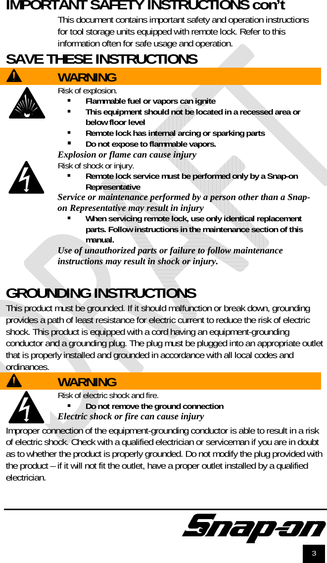              3 IMPORTANT SAFETY INSTRUCTIONS con’t  This document contains important safety and operation instructions for tool storage units equipped with remote lock. Refer to this information often for safe usage and operation. SAVE THESE INSTRUCTIONS    WARNING  Risk of explosion.  Flammable fuel or vapors can ignite  This equipment should not be located in a recessed area or below floor level  Remote lock has internal arcing or sparking parts  Do not expose to flammable vapors.  Explosion or flame can cause injury  Risk of shock or injury.  Remote lock service must be performed only by a Snap-on Representative Service or maintenance performed by a person other than a Snap-on Representative may result in injury   When servicing remote lock, use only identical replacement parts. Follow instructions in the maintenance section of this manual. Use of unauthorized parts or failure to follow maintenance instructions may result in shock or injury.   GROUNDING INSTRUCTIONS This product must be grounded. If it should malfunction or break down, grounding provides a path of least resistance for electric current to reduce the risk of electric shock. This product is equipped with a cord having an equipment-grounding conductor and a grounding plug. The plug must be plugged into an appropriate outlet that is properly installed and grounded in accordance with all local codes and ordinances.  WARNING  Risk of electric shock and fire.  Do not remove the ground connection Electric shock or fire can cause injury Improper connection of the equipment-grounding conductor is able to result in a risk of electric shock. Check with a qualified electrician or serviceman if you are in doubt as to whether the product is properly grounded. Do not modify the plug provided with the product – if it will not fit the outlet, have a proper outlet installed by a qualified electrician. 