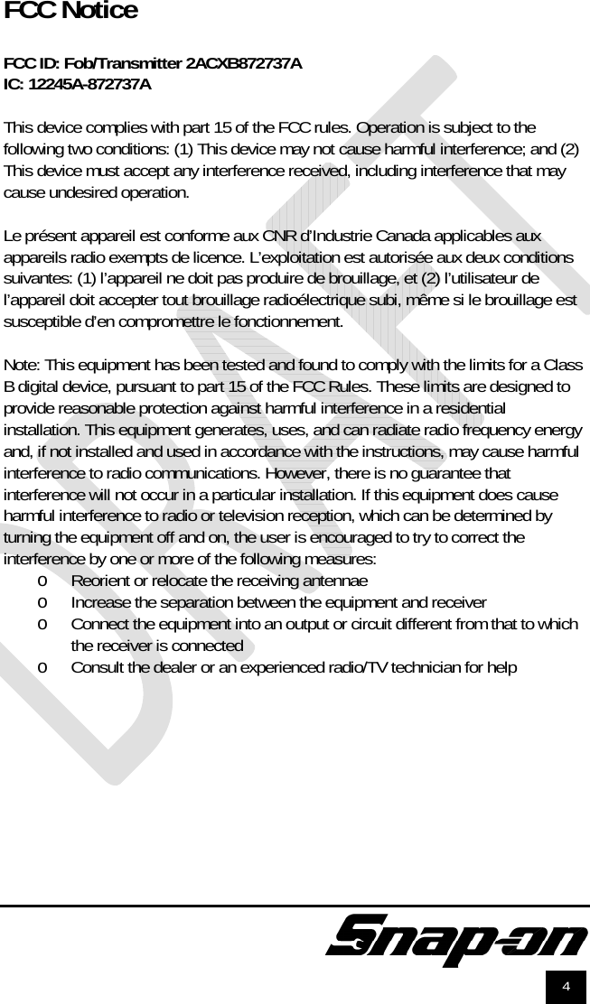               4   FCC Notice  FCC ID: Fob/Transmitter 2ACXB872737A IC: 12245A-872737A  This device complies with part 15 of the FCC rules. Operation is subject to the following two conditions: (1) This device may not cause harmful interference; and (2) This device must accept any interference received, including interference that may cause undesired operation.  Le présent appareil est conforme aux CNR d’Industrie Canada applicables aux appareils radio exempts de licence. L’exploitation est autorisée aux deux conditions suivantes: (1) l’appareil ne doit pas produire de brouillage, et (2) l’utilisateur de l’appareil doit accepter tout brouillage radioélectrique subi, même si le brouillage est susceptible d’en compromettre le fonctionnement.  Note: This equipment has been tested and found to comply with the limits for a Class B digital device, pursuant to part 15 of the FCC Rules. These limits are designed to provide reasonable protection against harmful interference in a residential installation. This equipment generates, uses, and can radiate radio frequency energy and, if not installed and used in accordance with the instructions, may cause harmful interference to radio communications. However, there is no guarantee that interference will not occur in a particular installation. If this equipment does cause harmful interference to radio or television reception, which can be determined by turning the equipment off and on, the user is encouraged to try to correct the interference by one or more of the following measures: o Reorient or relocate the receiving antennae o Increase the separation between the equipment and receiver o Connect the equipment into an output or circuit different from that to which the receiver is connected o Consult the dealer or an experienced radio/TV technician for help   