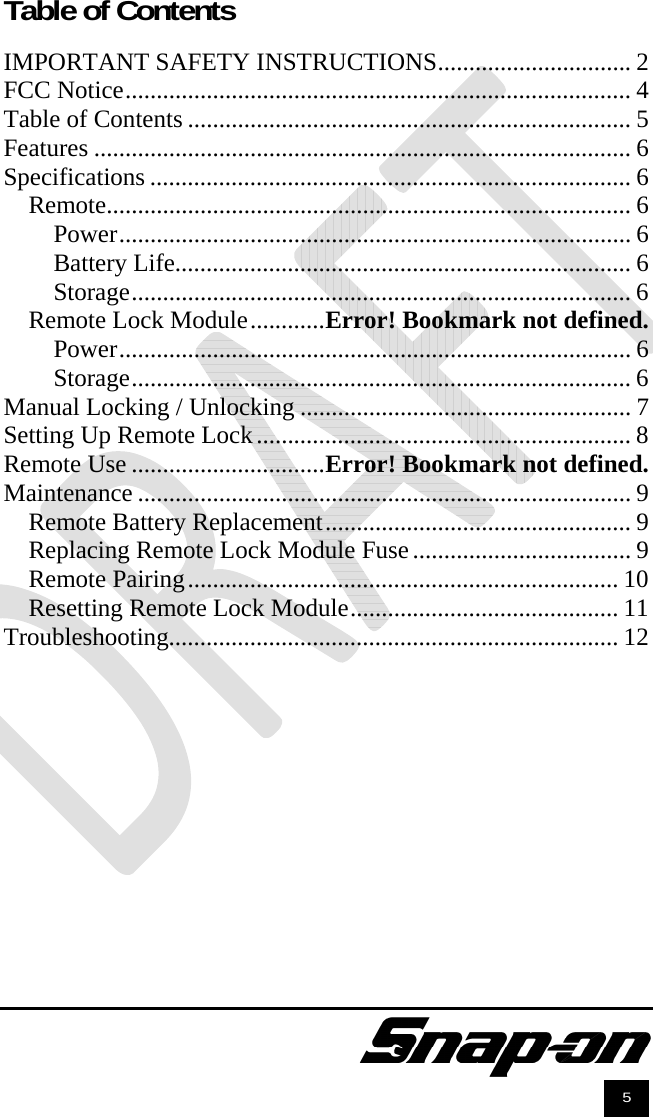               5  Table of Contents  IMPORTANT SAFETY INSTRUCTIONS ............................... 2FCC Notice ................................................................................. 4Table of Contents ....................................................................... 5Features ...................................................................................... 6Specifications ............................................................................. 6Remote.................................................................................... 6Power .................................................................................. 6Battery Life......................................................................... 6Storage ................................................................................ 6Remote Lock Module ............ Error! Bookmark not defined.Power .................................................................................. 6Storage ................................................................................ 6Manual Locking / Unlocking ..................................................... 7Setting Up Remote Lock ............................................................ 8Remote Use ............................... Error! Bookmark not defined.Maintenance ............................................................................... 9Remote Battery Replacement ................................................. 9Replacing Remote Lock Module Fuse ................................... 9Remote Pairing ..................................................................... 10Resetting Remote Lock Module ........................................... 11Troubleshooting........................................................................ 12 