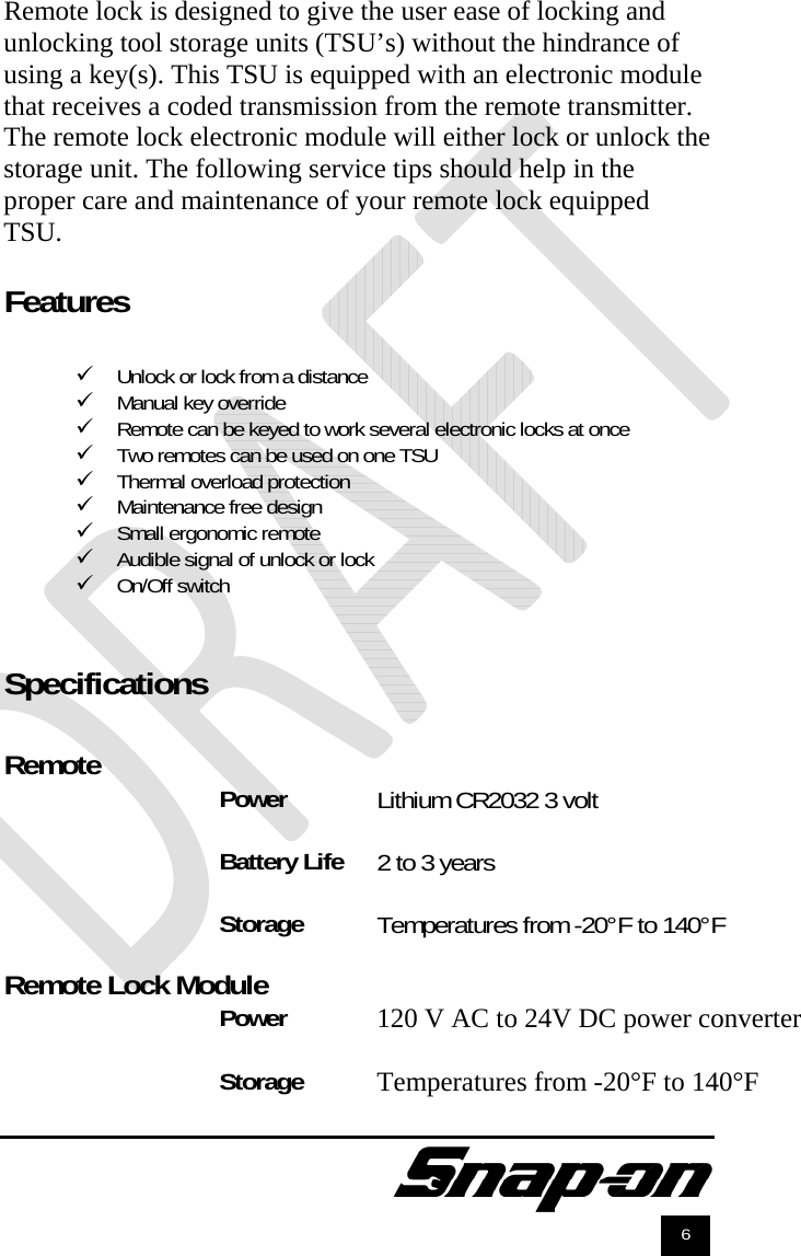               6 Remote lock is designed to give the user ease of locking and unlocking tool storage units (TSU’s) without the hindrance of using a key(s). This TSU is equipped with an electronic module that receives a coded transmission from the remote transmitter. The remote lock electronic module will either lock or unlock the storage unit. The following service tips should help in the proper care and maintenance of your remote lock equipped TSU.  Features   Unlock or lock from a distance  Manual key override  Remote can be keyed to work several electronic locks at once  Two remotes can be used on one TSU  Thermal overload protection  Maintenance free design  Small ergonomic remote  Audible signal of unlock or lock  On/Off switch   Specifications  Remote  Power  Battery Life  Storage   Remote Lock Module Power  Storage Lithium CR2032 3 volt  2 to 3 years  Temperatures from -20°F to 140°F   120 V AC to 24V DC power converter  Temperatures from -20°F to 140°F 