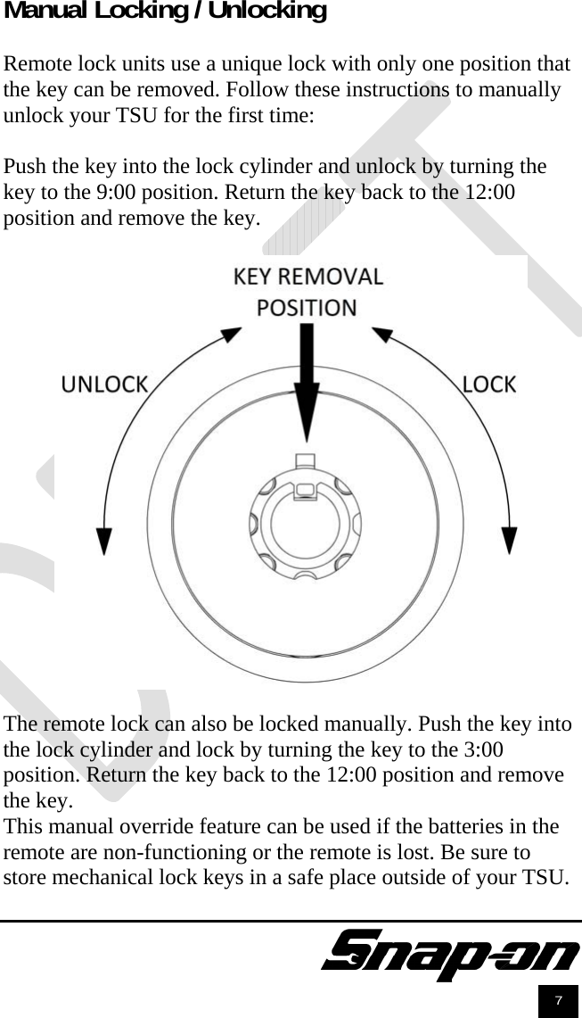               7 Manual Locking / Unlocking  Remote lock units use a unique lock with only one position that the key can be removed. Follow these instructions to manually unlock your TSU for the first time:  Push the key into the lock cylinder and unlock by turning the key to the 9:00 position. Return the key back to the 12:00 position and remove the key.    The remote lock can also be locked manually. Push the key into the lock cylinder and lock by turning the key to the 3:00 position. Return the key back to the 12:00 position and remove the key.  This manual override feature can be used if the batteries in the remote are non-functioning or the remote is lost. Be sure to store mechanical lock keys in a safe place outside of your TSU. 