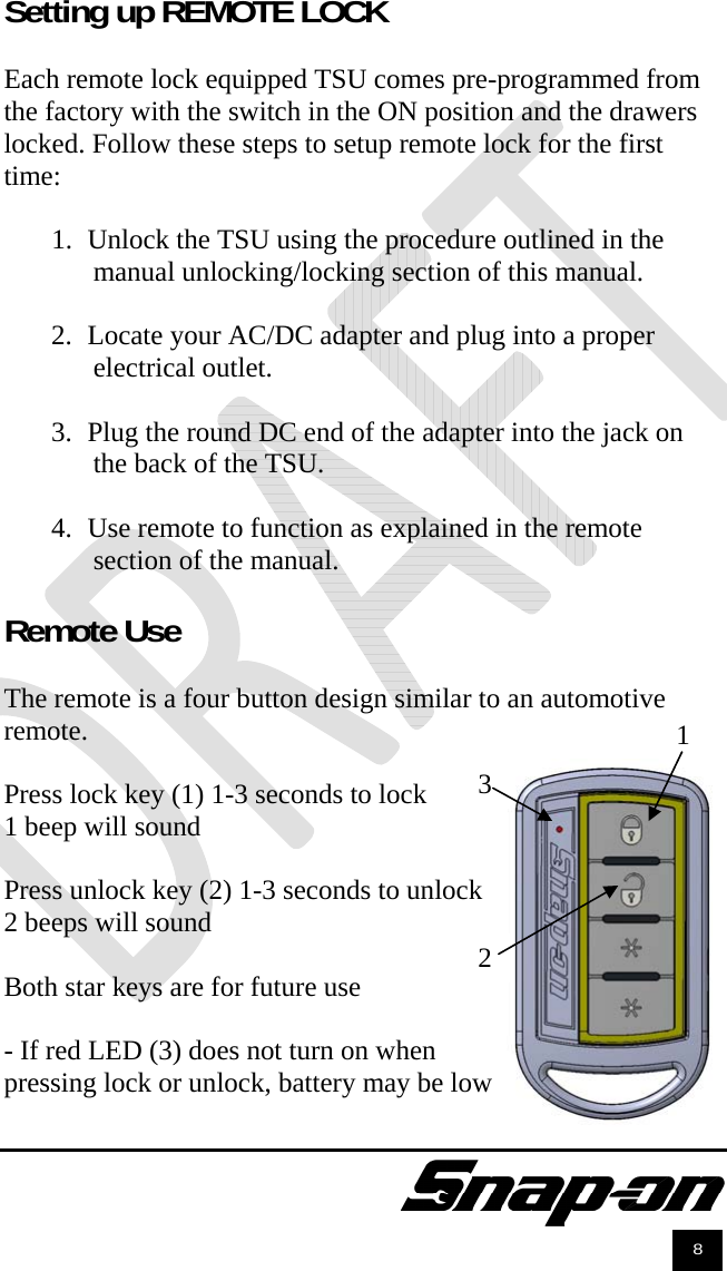               8 Setting up REMOTE LOCK  Each remote lock equipped TSU comes pre-programmed from the factory with the switch in the ON position and the drawers locked. Follow these steps to setup remote lock for the first time:  1. Unlock the TSU using the procedure outlined in the manual unlocking/locking section of this manual.   2. Locate your AC/DC adapter and plug into a proper electrical outlet.   3. Plug the round DC end of the adapter into the jack on the back of the TSU.  4. Use remote to function as explained in the remote section of the manual.  Remote Use  The remote is a four button design similar to an automotive remote.   Press lock key (1) 1-3 seconds to lock 1 beep will sound  Press unlock key (2) 1-3 seconds to unlock 2 beeps will sound  Both star keys are for future use  - If red LED (3) does not turn on when  pressing lock or unlock, battery may be low 1 2 3 