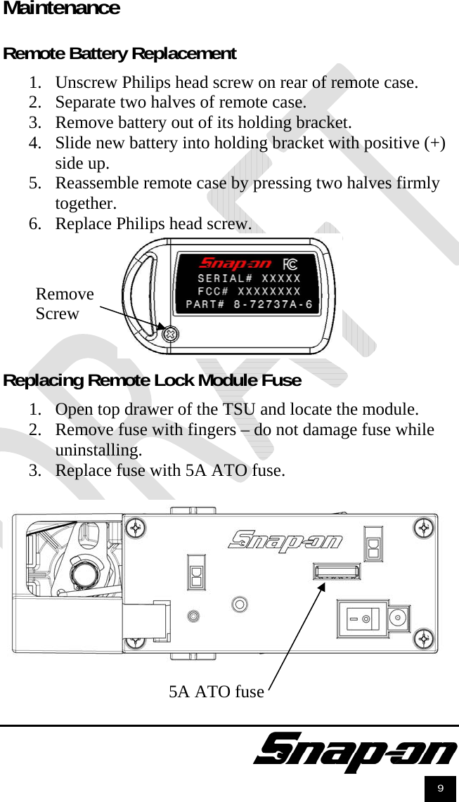               9 Maintenance  Remote Battery Replacement  1. Unscrew Philips head screw on rear of remote case. 2. Separate two halves of remote case. 3. Remove battery out of its holding bracket. 4. Slide new battery into holding bracket with positive (+) side up. 5. Reassemble remote case by pressing two halves firmly together. 6. Replace Philips head screw.   Replacing Remote Lock Module Fuse  1. Open top drawer of the TSU and locate the module. 2. Remove fuse with fingers – do not damage fuse while uninstalling. 3. Replace fuse with 5A ATO fuse.  5A ATO fuse Remove Screw 