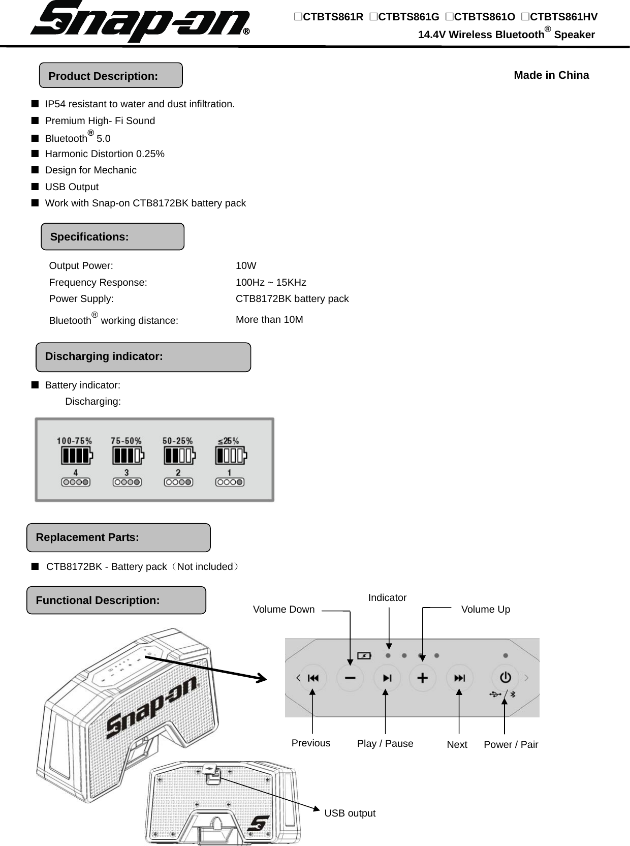 Discharging indicator: Functional Description:     ■  IP54 resistant to water and dust infiltration. ■ Premium High- Fi Sound ■ Bluetooth® 5.0 ■ Harmonic Distortion 0.25% ■ Design for Mechanic ■ USB Output ■  Work with Snap-on CTB8172BK battery pack           ■ Battery indicator:         Discharging:                                                                                  ■ CTB8172BK - Battery pack（Not included）                Output Power:    10W Frequency Response:    100Hz ~ 15KHz Power Supply:    CTB8172BK battery pack Bluetooth® working distance:    More than 10M Indicator Volume DownProduct Description: Specifications: CTBTS861R  CTBTS861G  CTBTS861O  CTBTS861HV                                            14.4V Wireless Bluetooth® Speaker Made in China Replacement Parts: Previous  Play / Pause  Next  Power / Pair Volume Up USB output 