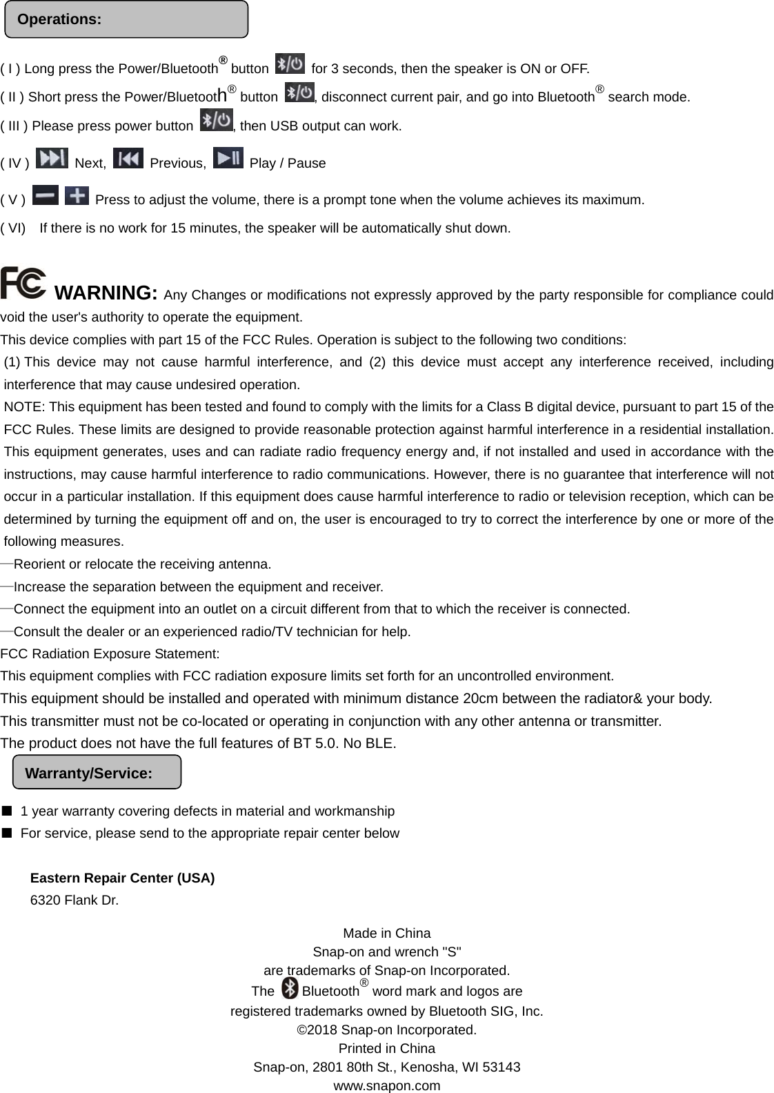 Made in China Snap-on and wrench &quot;S&quot;   are trademarks of Snap-on Incorporated. The    Bluetooth® word mark and logos are   registered trademarks owned by Bluetooth SIG, Inc. ©2018 Snap-on Incorporated. Printed in China Snap-on, 2801 80th St., Kenosha, WI 53143   www.snapon.com Operations:    ( I ) Long press the Power/Bluetooth® button    for 3 seconds, then the speaker is ON or OFF.   ( II ) Short press the Power/Bluetooth® button  , disconnect current pair, and go into Bluetooth® search mode. ( III ) Please press power button  , then USB output can work. ( IV )   Next,   Previous,   Play / Pause ( V )     Press to adjust the volume, there is a prompt tone when the volume achieves its maximum. ( VI)    If there is no work for 15 minutes, the speaker will be automatically shut down.     WARNING: Any Changes or modifications not expressly approved by the party responsible for compliance could void the user&apos;s authority to operate the equipment.   This device complies with part 15 of the FCC Rules. Operation is subject to the following two conditions: (1) This device may not cause harmful interference, and (2) this device must accept any interference received, including interference that may cause undesired operation.    NOTE: This equipment has been tested and found to comply with the limits for a Class B digital device, pursuant to part 15 of the FCC Rules. These limits are designed to provide reasonable protection against harmful interference in a residential installation. This equipment generates, uses and can radiate radio frequency energy and, if not installed and used in accordance with the instructions, may cause harmful interference to radio communications. However, there is no guarantee that interference will not occur in a particular installation. If this equipment does cause harmful interference to radio or television reception, which can be determined by turning the equipment off and on, the user is encouraged to try to correct the interference by one or more of the following measures. —Reorient or relocate the receiving antenna.     —Increase the separation between the equipment and receiver.     —Connect the equipment into an outlet on a circuit different from that to which the receiver is connected.   —Consult the dealer or an experienced radio/TV technician for help.  FCC Radiation Exposure Statement: This equipment complies with FCC radiation exposure limits set forth for an uncontrolled environment. This equipment should be installed and operated with minimum distance 20cm between the radiator&amp; your body. This transmitter must not be co-located or operating in conjunction with any other antenna or transmitter.   The product does not have the full features of BT 5.0. No BLE.                                              ■  1 year warranty covering defects in material and workmanship ■  For service, please send to the appropriate repair center below  Eastern Repair Center (USA) 6320 Flank Dr. Warranty/Service: 
