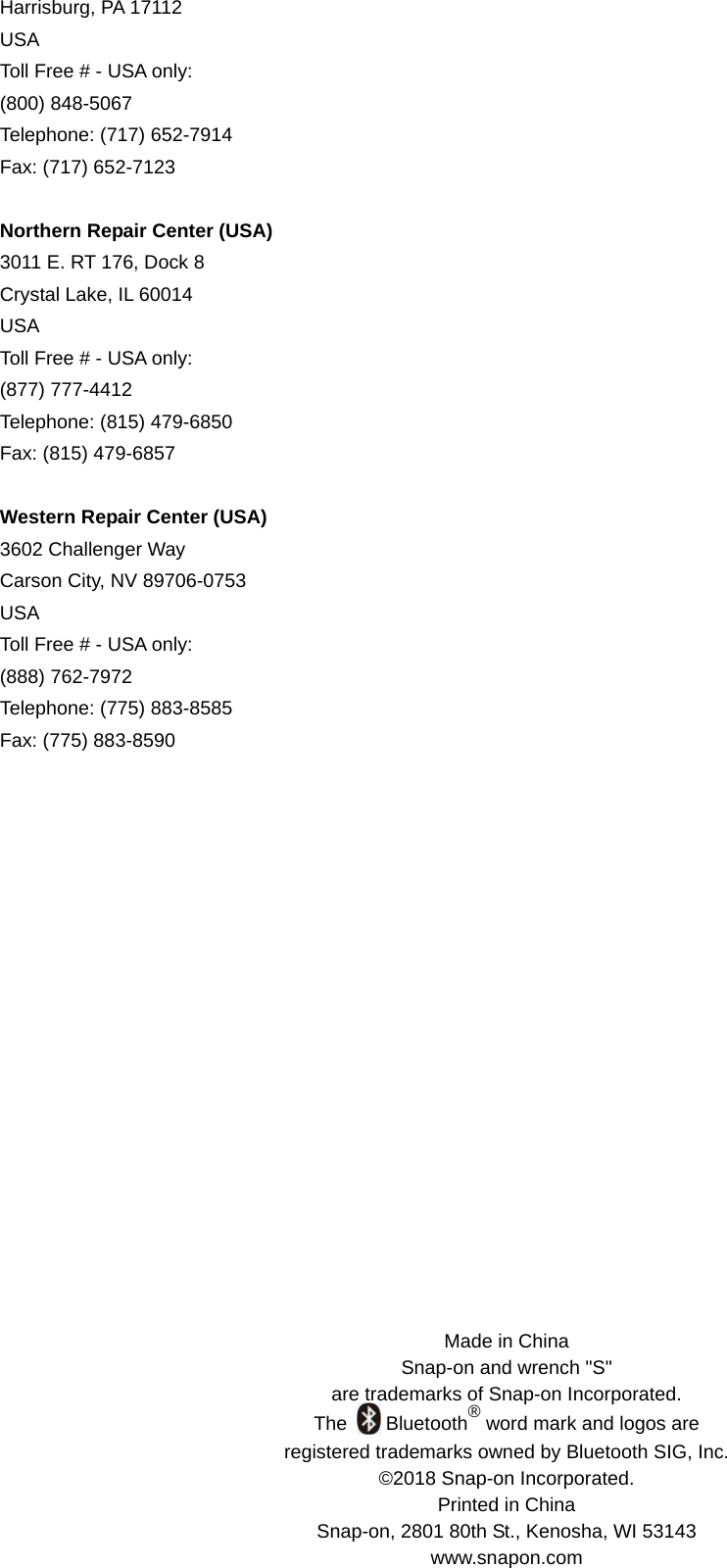 Made in China Snap-on and wrench &quot;S&quot;   are trademarks of Snap-on Incorporated. The    Bluetooth® word mark and logos are   registered trademarks owned by Bluetooth SIG, Inc. ©2018 Snap-on Incorporated. Printed in China Snap-on, 2801 80th St., Kenosha, WI 53143   www.snapon.com Harrisburg, PA 17112   USA Toll Free # - USA only: (800) 848-5067 Telephone: (717) 652-7914 Fax: (717) 652-7123  Northern Repair Center (USA) 3011 E. RT 176, Dock 8 Crystal Lake, IL 60014 USA Toll Free # - USA only: (877) 777-4412 Telephone: (815) 479-6850 Fax: (815) 479-6857  Western Repair Center (USA) 3602 Challenger Way Carson City, NV 89706-0753 USA Toll Free # - USA only: (888) 762-7972 Telephone: (775) 883-8585 Fax: (775) 883-8590            