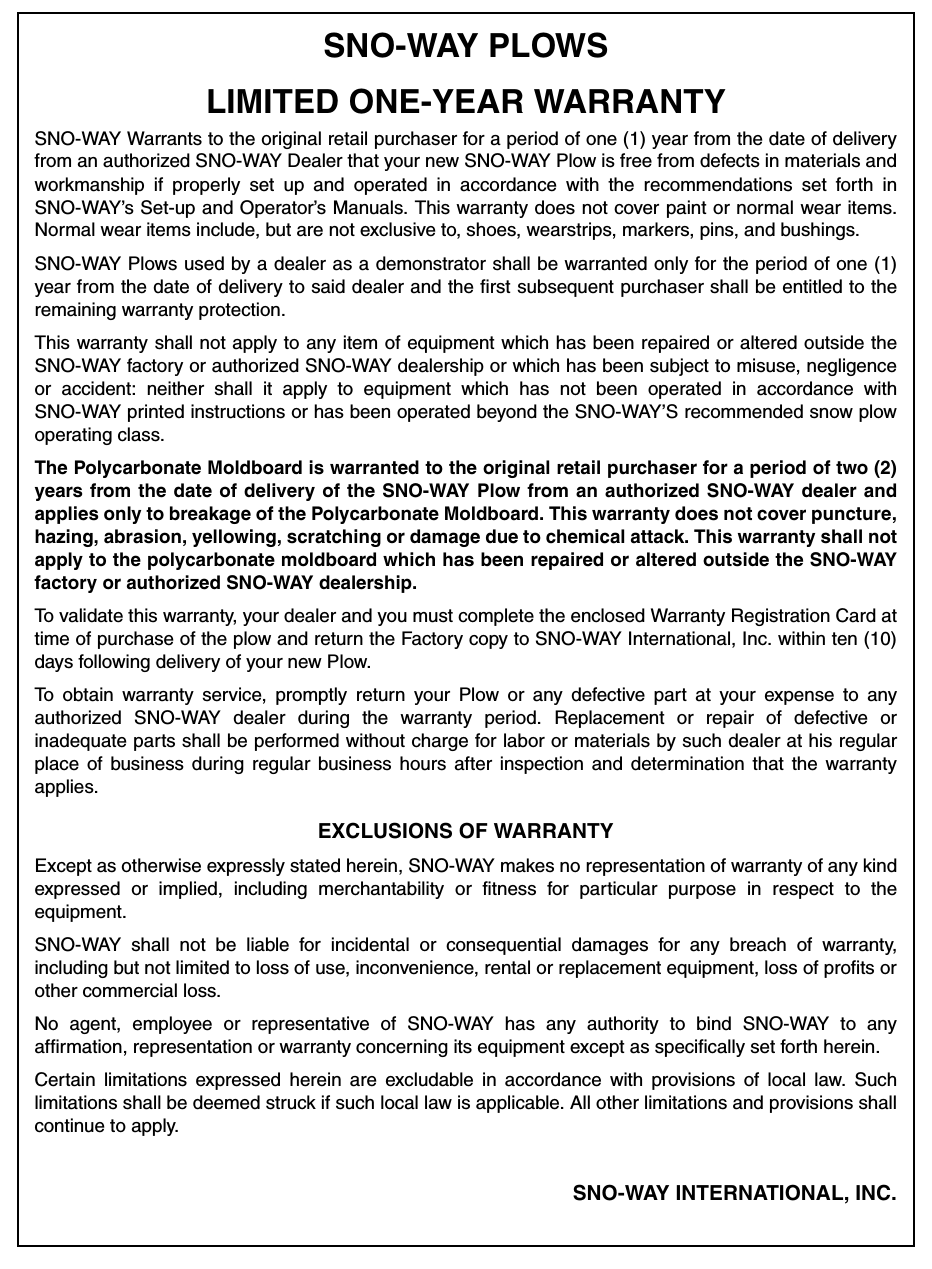 SNO-WAY PLOWSLIMITED ONE-YEAR WARRANTYSNO-WAY Warrants to the original retail purchaser for a period of one (1) year from the date of deliveryfrom an authorized SNO-WAY Dealer that your new SNO-WAY Plow is free from defects in materials andworkmanship if properly set up and operated in accordance with the recommendations set forth inSNO-WAY’s Set-up and Operator’s Manuals. This warranty does not cover paint or normal wear items.Normal wear items include, but are not exclusive to, shoes, wearstrips, markers, pins, and bushings.SNO-WAY Plows used by a dealer as a demonstrator shall be warranted only for the period of one (1)year from the date of delivery to said dealer and the first subsequent purchaser shall be entitled to theremaining warranty protection. This warranty shall not apply to any item of equipment which has been repaired or altered outside theSNO-WAY factory or authorized SNO-WAY dealership or which has been subject to misuse, negligenceor accident: neither shall it apply to equipment which has not been operated in accordance withSNO-WAY printed instructions or has been operated beyond the SNO-WAY’S recommended snow plowoperating class.The Polycarbonate Moldboard is warranted to the original retail purchaser for a period of two (2)years from the date of delivery of the SNO-WAY Plow from an authorized SNO-WAY dealer andapplies only to breakage of the Polycarbonate Moldboard. This warranty does not cover puncture,hazing, abrasion, yellowing, scratching or damage due to chemical attack. This warranty shall notapply to the polycarbonate moldboard which has been repaired or altered outside the SNO-WAYfactory or authorized SNO-WAY dealership.To validate this warranty, your dealer and you must complete the enclosed Warranty Registration Card attime of purchase of the plow and return the Factory copy to SNO-WAY International, Inc. within ten (10)days following delivery of your new Plow.To obtain warranty service, promptly return your Plow or any defective part at your expense to anyauthorized SNO-WAY dealer during the warranty period. Replacement or repair of defective orinadequate parts shall be performed without charge for labor or materials by such dealer at his regularplace of business during regular business hours after inspection and determination that the warrantyapplies.EXCLUSIONS OF WARRANTYExcept as otherwise expressly stated herein, SNO-WAY makes no representation of warranty of any kindexpressed or implied, including merchantability or fitness for particular purpose in respect to theequipment. SNO-WAY shall not be liable for incidental or consequential damages for any breach of warranty,including but not limited to loss of use, inconvenience, rental or replacement equipment, loss of profits orother commercial loss.No agent, employee or representative of SNO-WAY has any authority to bind SNO-WAY to anyaffirmation, representation or warranty concerning its equipment except as specifically set forth herein.Certain limitations expressed herein are excludable in accordance with provisions of local law. Suchlimitations shall be deemed struck if such local law is applicable. All other limitations and provisions shallcontinue to apply.SNO-WAY INTERNATIONAL, INC.