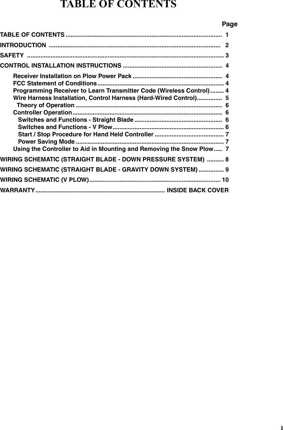 1TABLE OF CONTENTSTABLE OF CONTENTS .............................................................................................  1INTRODUCTION ......................................................................................................   2SAFETY ..................................................................................................................... 3CONTROL INSTALLATION INSTRUCTIONS ...........................................................  4Receiver Installation on Plow Power Pack .....................................................  4FCC Statement of Conditions........................................................................... 4Programming Receiver to Learn Transmitter Code (Wireless Control)........ 4Wire Harness Installation, Control Harness (Hard-Wired Control)...............  5          Theory of Operation .......................................................................................  6Controller Operation.........................................................................................  6   Switches and Functions - Straight Blade ....................................................  6   Switches and Functions - V Plow.................................................................. 6   Start / Stop Procedure for Hand Held Controller ......................................... 7   Power Saving Mode ........................................................................................ 7Using the Controller to Aid in Mounting and Removing the Snow Plow.....  7WIRING SCHEMATIC (STRAIGHT BLADE - DOWN PRESSURE SYSTEM)  .......... 8WIRING SCHEMATIC (STRAIGHT BLADE - GRAVITY DOWN SYSTEM) ............... 9WIRING SCHEMATIC (V PLOW).............................................................................. 10WARRANTY............................................................................. INSIDE BACK COVERTABLE OF CONTENTSPage