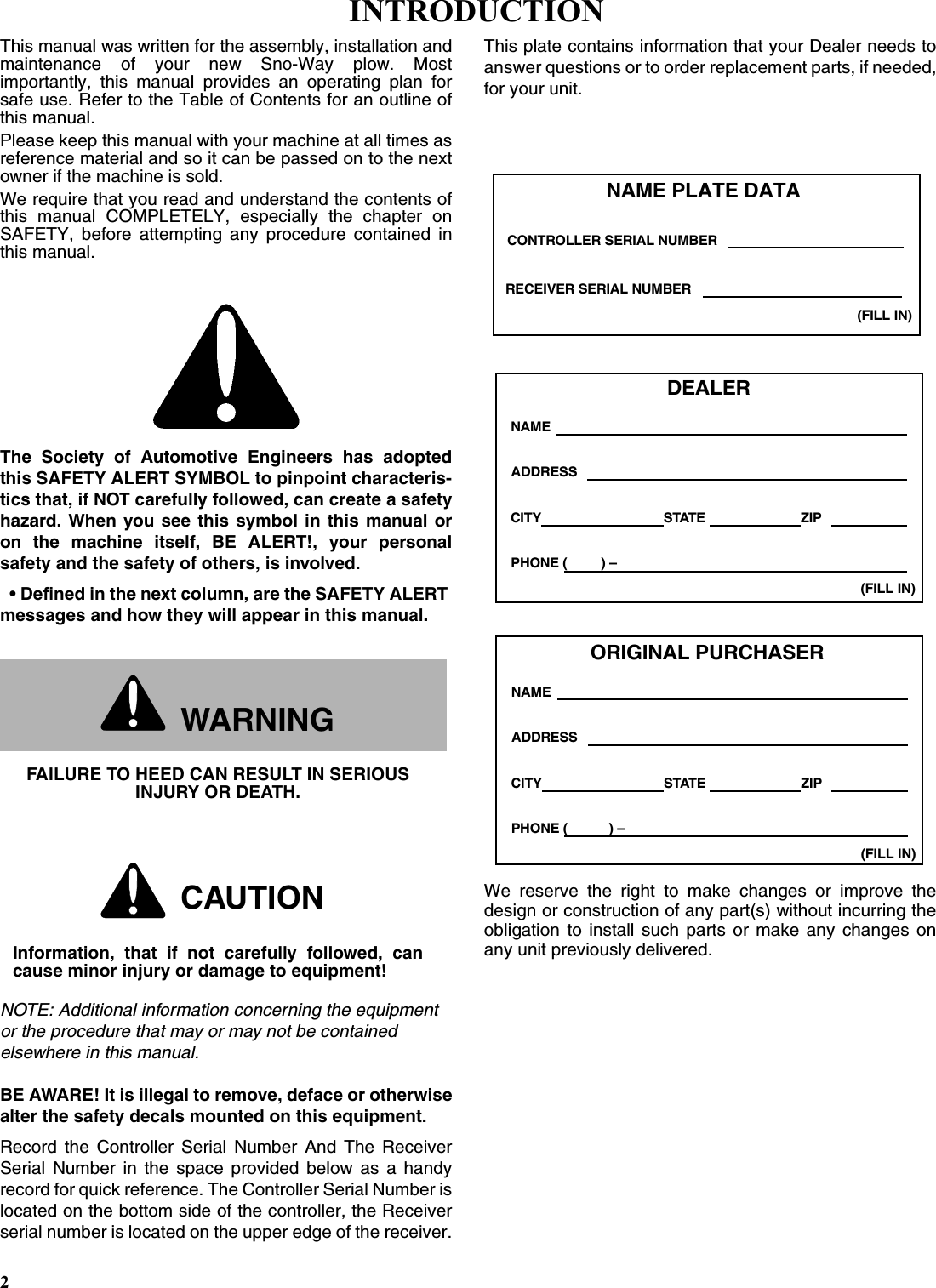 2This manual was written for the assembly, installation andmaintenance of your new Sno-Way plow. Mostimportantly, this manual provides an operating plan forsafe use. Refer to the Table of Contents for an outline ofthis manual.Please keep this manual with your machine at all times asreference material and so it can be passed on to the nextowner if the machine is sold.We require that you read and understand the contents ofthis manual COMPLETELY, especially the chapter onSAFETY, before attempting any procedure contained inthis manual.The Society of Automotive Engineers has adoptedthis SAFETY ALERT SYMBOL to pinpoint characteris-tics that, if NOT carefully followed, can create a safetyhazard. When you see this symbol in this manual oron the machine itself, BE ALERT!, your personalsafety and the safety of others, is involved.• Defined in the next column, are the SAFETY ALERT messages and how they will appear in this manual.NOTE: Additional information concerning the equipment or the procedure that may or may not be contained elsewhere in this manual.BE AWARE! It is illegal to remove, deface or otherwisealter the safety decals mounted on this equipment.Record the Controller Serial Number And The ReceiverSerial Number in the space provided below as a handyrecord for quick reference. The Controller Serial Number islocated on the bottom side of the controller, the Receiverserial number is located on the upper edge of the receiver.This plate contains information that your Dealer needs toanswer questions or to order replacement parts, if needed,for your unit.We reserve the right to make changes or improve thedesign or construction of any part(s) without incurring theobligation to install such parts or make any changes onany unit previously delivered.WARNINGFAILURE TO HEED CAN RESULT IN SERIOUS INJURY OR DEATH.CAUTIONInformation, that if not carefully followed, cancause minor injury or damage to equipment!DEALERNAMEPHONE (         ) –ADDRESSCITY STATE ZIP(FILL IN)ORIGINAL PURCHASERNAMEPHONE (           ) –ADDRESSCITY STATE ZIP(FILL IN)NAME PLATE DATA(FILL IN)CONTROLLER SERIAL NUMBERRECEIVER SERIAL NUMBERINTRODUCTION