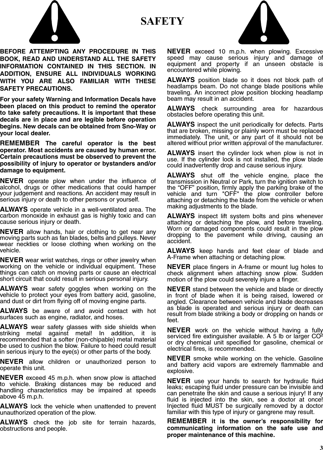 SAFETYBEFORE ATTEMPTING ANY PROCEDURE IN THISBOOK, READ AND UNDERSTAND ALL THE SAFETYINFORMATION CONTAINED IN THIS SECTION. INADDITION, ENSURE ALL INDIVIDUALS WORKINGWITH YOU ARE ALSO FAMILIAR WITH THESESAFETY PRECAUTIONS.For your safety Warning and Information Decals havebeen placed on this product to remind the operatorto take safety precautions. It is important that thesedecals are in place and are legible before operationbegins. New decals can be obtained from Sno-Way oryour local dealer.REMEMBER  The careful operator is the bestoperator. Most accidents are caused by human error.Certain precautions must be observed to prevent thepossibility of injury to operator or bystanders and/ordamage to equipment.NEVER  operate plow when under the influence ofalcohol, drugs or other medications that could hamperyour judgement and reactions. An accident may result inserious injury or death to other persons or yourself.ALWAYS operate vehicle in a well-ventilated area. Thecarbon monoxide in exhaust gas is highly toxic and cancause serious injury or death.NEVER  allow hands, hair or clothing to get near anymoving parts such as fan blades, belts and pulleys. Neverwear neckties or loose clothing when working on thevehicle.NEVER wear wrist watches, rings or other jewelry whenworking on the vehicle or individual equipment. Thesethings can catch on moving parts or cause an electricalshort circuit that could result in serious personal injury.ALWAYS  wear safety goggles when working on thevehicle to protect your eyes from battery acid, gasoline,and dust or dirt from flying off of moving engine parts.ALWAYS  be aware of and avoid contact with hotsurfaces such as engine, radiator, and hoses.ALWAYS  wear safety glasses with side shields whenstriking metal against metal! In addition, it isrecommended that a softer (non-chipable) metal materialbe used to cushion the blow. Failure to heed could resultin serious injury to the eye(s) or other parts of the body.NEVER  allow children or unauthorized person tooperate this unit.NEVER exceed 45 m.p.h. when snow plow is attachedto vehicle. Braking distances may be reduced andhandling characteristics may be impaired at speedsabove 45 m.p.h.ALWAYS  lock the vehicle when unattended to preventunauthorized operation of the plow.ALWAYS  check the job site for terrain hazards,obstructions and people.NEVER  exceed 10 m.p.h. when plowing. Excessivespeed may cause serious injury and damage ofequipment and property if an unseen obstacle isencountered while plowing.ALWAYS  position blade so it does not block path ofheadlamps beam. Do not change blade positions whiletraveling. An incorrect plow position blocking headlampbeam may result in an accident.ALWAYS  check surrounding area for hazardousobstacles before operating this unit.ALWAYS inspect the unit periodically for defects. Partsthat are broken, missing or plainly worn must be replacedimmediately. The unit, or any part of it should not bealtered without prior written approval of the manufacturer.ALWAYS  insert the cylinder lock when plow is not inuse. If the cylinder lock is not installed, the plow bladecould inadvertently drop and cause serious injury.ALWAYS  shut off the vehicle engine, place thetransmission in Neutral or Park, turn the ignition switch tothe “OFF” position, firmly apply the parking brake of thevehicle and turn &quot;OFF&quot; the plow controller beforeattaching or detaching the blade from the vehicle or whenmaking adjustments to the blade.ALWAYS  inspect lift system bolts and pins wheneverattaching or detaching the plow, and before traveling.Worn or damaged components could result in the plowdropping to the pavement while driving, causing anaccident.ALWAYS  keep hands and feet clear of blade andA-Frame when attaching or detaching plow.NEVER place fingers in A-frame or mount lug holes tocheck alignment when attaching snow plow. Suddenmotion of the plow could severely injure a finger.NEVER stand between the vehicle and blade or directlyin front of blade when it is being raised, lowered orangled. Clearance between vehicle and blade decreasesas blade is operated and serious injury or death canresult from blade striking a body or dropping on hands orfeet.NEVER  work on the vehicle without having a fullyserviced fire extinguisher available. A 5 lb or larger CO2or dry chemical unit specified for gasoline, chemical orelectrical fires, is recommended.NEVER  smoke while working on the vehicle. Gasolineand battery acid vapors are extremely flammable andexplosive.NEVER  use your hands to search for hydraulic fluidleaks; escaping fluid under pressure can be invisible andcan penetrate the skin and cause a serious injury! If anyfluid is injected into the skin, see a doctor at once!Injected fluid MUST be surgically removed by a doctorfamiliar with this type of injury or gangrene may result.REMEMBER  it is the owner’s responsibility forcommunicating information on the safe use andproper maintenance of this machine.3