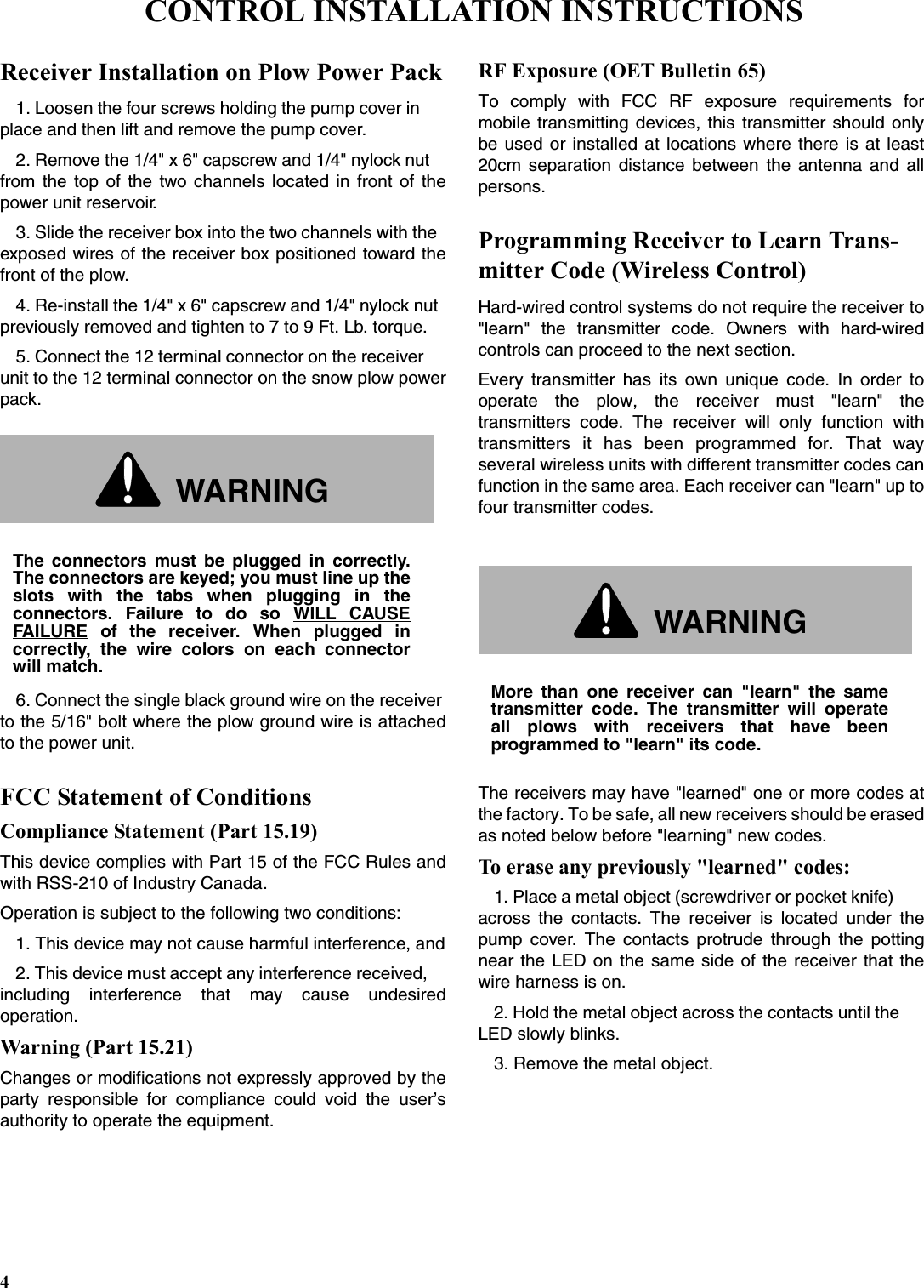 4Receiver Installation on Plow Power Pack1. Loosen the four screws holding the pump cover in place and then lift and remove the pump cover.2. Remove the 1/4&quot; x 6&quot; capscrew and 1/4&quot; nylock nut from the top of the two channels located in front of thepower unit reservoir.3. Slide the receiver box into the two channels with the exposed wires of the receiver box positioned toward thefront of the plow.4. Re-install the 1/4&quot; x 6&quot; capscrew and 1/4&quot; nylock nut previously removed and tighten to 7 to 9 Ft. Lb. torque.5. Connect the 12 terminal connector on the receiver unit to the 12 terminal connector on the snow plow powerpack.6. Connect the single black ground wire on the receiver to the 5/16&quot; bolt where the plow ground wire is attachedto the power unit.FCC Statement of ConditionsCompliance Statement (Part 15.19)This device complies with Part 15 of the FCC Rules andwith RSS-210 of Industry Canada.Operation is subject to the following two conditions:1. This device may not cause harmful interference, and2. This device must accept any interference received, including interference that may cause undesiredoperation.Warning (Part 15.21)Changes or modifications not expressly approved by theparty responsible for compliance could void the user’sauthority to operate the equipment.RF Exposure (OET Bulletin 65)To comply with FCC RF exposure requirements formobile transmitting devices, this transmitter should onlybe used or installed at locations where there is at least20cm separation distance between the antenna and allpersons.Programming Receiver to Learn Trans-mitter Code (Wireless Control)Hard-wired control systems do not require the receiver to&quot;learn&quot; the transmitter code. Owners with hard-wiredcontrols can proceed to the next section.Every transmitter has its own unique code. In order tooperate the plow, the receiver must &quot;learn&quot; thetransmitters code. The receiver will only function withtransmitters it has been programmed for. That wayseveral wireless units with different transmitter codes canfunction in the same area. Each receiver can &quot;learn&quot; up tofour transmitter codes.The receivers may have &quot;learned&quot; one or more codes atthe factory. To be safe, all new receivers should be erasedas noted below before &quot;learning&quot; new codes.To erase any previously &quot;learned&quot; codes:1. Place a metal object (screwdriver or pocket knife) across the contacts. The receiver is located under thepump cover. The contacts protrude through the pottingnear the LED on the same side of the receiver that thewire harness is on.2. Hold the metal object across the contacts until the LED slowly blinks.3. Remove the metal object.WARNINGThe connectors must be plugged in correctly.The connectors are keyed; you must line up theslots with the tabs when plugging in theconnectors. Failure to do so WILL CAUSEFAILURE of the receiver. When plugged incorrectly, the wire colors on each connectorwill match.WARNINGMore than one receiver can &quot;learn&quot; the sametransmitter code. The transmitter will operateall plows with receivers that have beenprogrammed to &quot;learn&quot; its code.CONTROL INSTALLATION INSTRUCTIONS