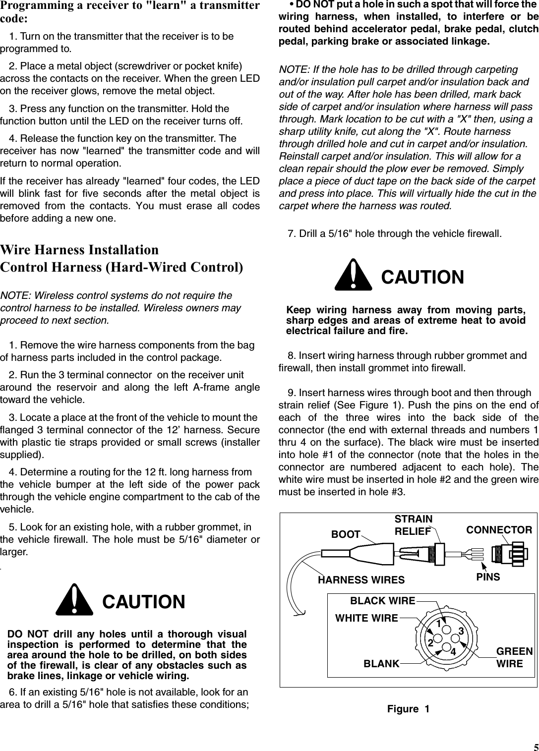 5Programming a receiver to &quot;learn&quot; a transmittercode:1. Turn on the transmitter that the receiver is to be programmed to.2. Place a metal object (screwdriver or pocket knife) across the contacts on the receiver. When the green LEDon the receiver glows, remove the metal object.3. Press any function on the transmitter. Hold the function button until the LED on the receiver turns off.4. Release the function key on the transmitter. The receiver has now &quot;learned&quot; the transmitter code and willreturn to normal operation.If the receiver has already &quot;learned&quot; four codes, the LEDwill blink fast for five seconds after the metal object isremoved from the contacts. You must erase all codesbefore adding a new one.Wire Harness Installation Control Harness (Hard-Wired Control)NOTE: Wireless control systems do not require the control harness to be installed. Wireless owners may proceed to next section.1. Remove the wire harness components from the bag of harness parts included in the control package.2. Run the 3 terminal connector  on the receiver unit around the reservoir and along the left A-frame angletoward the vehicle.3. Locate a place at the front of the vehicle to mount the flanged 3 terminal connector of the 12’ harness. Securewith plastic tie straps provided or small screws (installersupplied).4. Determine a routing for the 12 ft. long harness from the vehicle bumper at the left side of the power packthrough the vehicle engine compartment to the cab of thevehicle.5. Look for an existing hole, with a rubber grommet, in the vehicle firewall. The hole must be 5/16&quot; diameter orlarger..6. If an existing 5/16&quot; hole is not available, look for an area to drill a 5/16&quot; hole that satisfies these conditions; • DO NOT put a hole in such a spot that will force the wiring harness, when installed, to interfere or berouted behind accelerator pedal, brake pedal, clutchpedal, parking brake or associated linkage.NOTE: If the hole has to be drilled through carpeting and/or insulation pull carpet and/or insulation back and out of the way. After hole has been drilled, mark back side of carpet and/or insulation where harness will pass through. Mark location to be cut with a &quot;X&quot; then, using a sharp utility knife, cut along the &quot;X&quot;. Route harness through drilled hole and cut in carpet and/or insulation. Reinstall carpet and/or insulation. This will allow for a clean repair should the plow ever be removed. Simply place a piece of duct tape on the back side of the carpet and press into place. This will virtually hide the cut in the carpet where the harness was routed.7. Drill a 5/16&quot; hole through the vehicle firewall.8. Insert wiring harness through rubber grommet and firewall, then install grommet into firewall.9. Insert harness wires through boot and then through strain relief (See Figure 1). Push the pins on the end ofeach of the three wires into the back side of theconnector (the end with external threads and numbers 1thru 4 on the surface). The black wire must be insertedinto hole #1 of the connector (note that the holes in theconnector are numbered adjacent to each hole). Thewhite wire must be inserted in hole #2 and the green wiremust be inserted in hole #3.Figure  1CAUTIONDO NOT drill any holes until a thorough visualinspection is performed to determine that thearea around the hole to be drilled, on both sidesof the firewall, is clear of any obstacles such asbrake lines, linkage or vehicle wiring.CAUTIONKeep wiring harness away from moving parts,sharp edges and areas of extreme heat to avoidelectrical failure and fire.1243BLACK WIREWHITE WIREBLANKGREENWIREHARNESS WIRESBOOTSTRAINCONNECTORPINSRELIEF