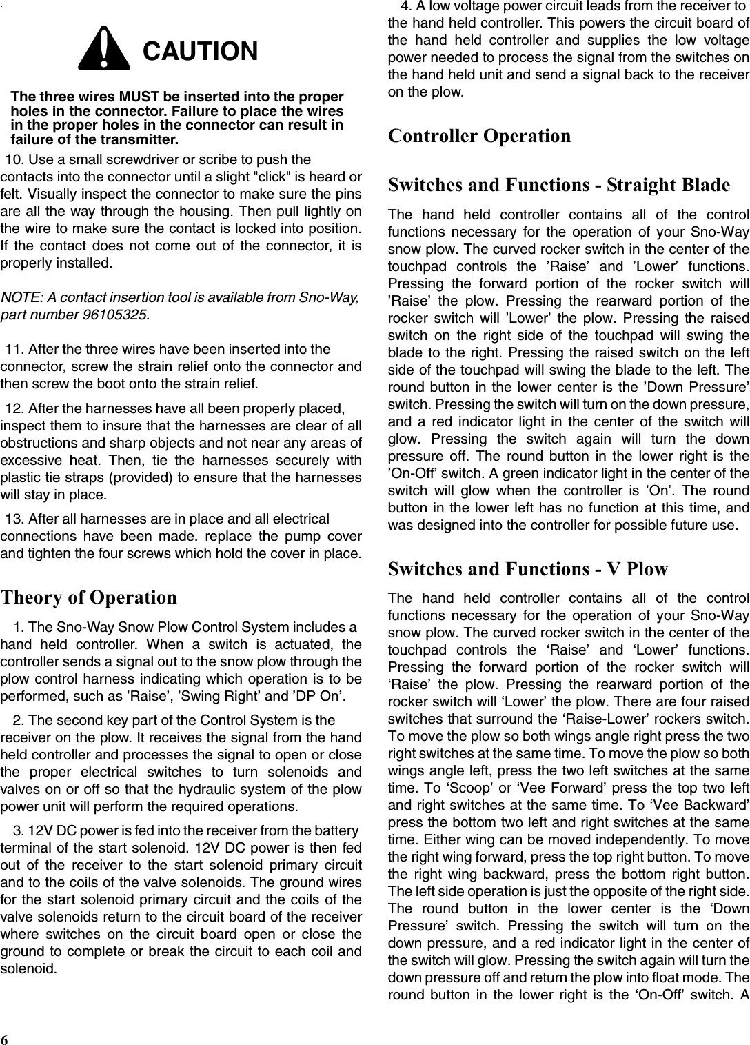 6.10. Use a small screwdriver or scribe to push the contacts into the connector until a slight &quot;click&quot; is heard orfelt. Visually inspect the connector to make sure the pinsare all the way through the housing. Then pull lightly onthe wire to make sure the contact is locked into position.If the contact does not come out of the connector, it isproperly installed.NOTE: A contact insertion tool is available from Sno-Way, part number 96105325.11. After the three wires have been inserted into the connector, screw the strain relief onto the connector andthen screw the boot onto the strain relief.12. After the harnesses have all been properly placed, inspect them to insure that the harnesses are clear of allobstructions and sharp objects and not near any areas ofexcessive heat. Then, tie the harnesses securely withplastic tie straps (provided) to ensure that the harnesseswill stay in place.13. After all harnesses are in place and all electrical connections have been made. replace the pump coverand tighten the four screws which hold the cover in place.Theory of Operation1. The Sno-Way Snow Plow Control System includes a hand held controller. When a switch is actuated, thecontroller sends a signal out to the snow plow through theplow control harness indicating which operation is to beperformed, such as ’Raise’, ’Swing Right’ and ’DP On’.2. The second key part of the Control System is the receiver on the plow. It receives the signal from the handheld controller and processes the signal to open or closethe proper electrical switches to turn solenoids andvalves on or off so that the hydraulic system of the plowpower unit will perform the required operations.3. 12V DC power is fed into the receiver from the battery terminal of the start solenoid. 12V DC power is then fedout of the receiver to the start solenoid primary circuitand to the coils of the valve solenoids. The ground wiresfor the start solenoid primary circuit and the coils of thevalve solenoids return to the circuit board of the receiverwhere switches on the circuit board open or close theground to complete or break the circuit to each coil andsolenoid.4. A low voltage power circuit leads from the receiver to the hand held controller. This powers the circuit board ofthe hand held controller and supplies the low voltagepower needed to process the signal from the switches onthe hand held unit and send a signal back to the receiveron the plow.Controller OperationSwitches and Functions - Straight BladeThe hand held controller contains all of the controlfunctions necessary for the operation of your Sno-Waysnow plow. The curved rocker switch in the center of thetouchpad controls the ’Raise’ and ’Lower’ functions.Pressing the forward portion of the rocker switch will’Raise’ the plow. Pressing the rearward portion of therocker switch will ’Lower’ the plow. Pressing the raisedswitch on the right side of the touchpad will swing theblade to the right. Pressing the raised switch on the leftside of the touchpad will swing the blade to the left. Theround button in the lower center is the ’Down Pressure’switch. Pressing the switch will turn on the down pressure,and a red indicator light in the center of the switch willglow. Pressing the switch again will turn the downpressure off. The round button in the lower right is the’On-Off’ switch. A green indicator light in the center of theswitch will glow when the controller is ’On’. The roundbutton in the lower left has no function at this time, andwas designed into the controller for possible future use.Switches and Functions - V PlowThe hand held controller contains all of the controlfunctions necessary for the operation of your Sno-Waysnow plow. The curved rocker switch in the center of thetouchpad controls the ‘Raise’ and ‘Lower’ functions.Pressing the forward portion of the rocker switch will‘Raise’ the plow. Pressing the rearward portion of therocker switch will ‘Lower’ the plow. There are four raisedswitches that surround the ‘Raise-Lower’ rockers switch.To move the plow so both wings angle right press the tworight switches at the same time. To move the plow so bothwings angle left, press the two left switches at the sametime. To ‘Scoop’ or ‘Vee Forward’ press the top two leftand right switches at the same time. To ‘Vee Backward’press the bottom two left and right switches at the sametime. Either wing can be moved independently. To movethe right wing forward, press the top right button. To movethe right wing backward, press the bottom right button.The left side operation is just the opposite of the right side.The round button in the lower center is the ‘DownPressure’ switch. Pressing the switch will turn on thedown pressure, and a red indicator light in the center ofthe switch will glow. Pressing the switch again will turn thedown pressure off and return the plow into float mode. Theround button in the lower right is the ‘On-Off’ switch. ACAUTIONThe three wires MUST be inserted into the properholes in the connector. Failure to place the wiresin the proper holes in the connector can result infailure of the transmitter.