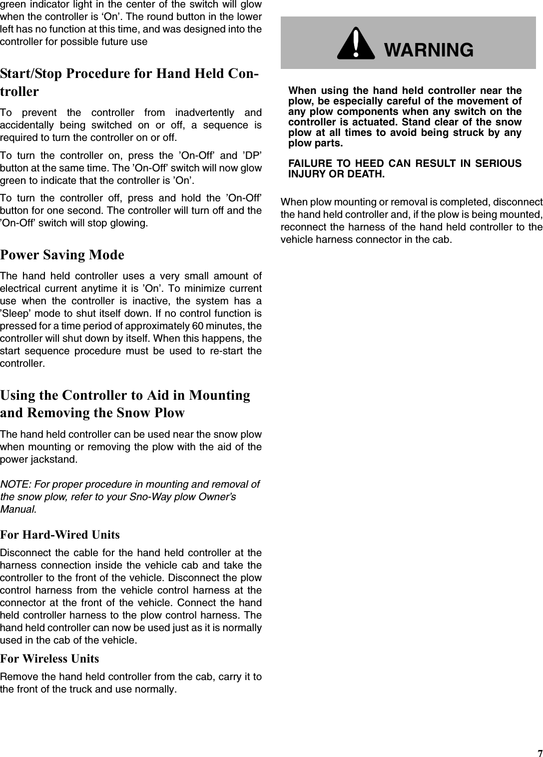 7green indicator light in the center of the switch will glowwhen the controller is ‘On’. The round button in the lowerleft has no function at this time, and was designed into thecontroller for possible future useStart/Stop Procedure for Hand Held Con-trollerTo prevent the controller from inadvertently andaccidentally being switched on or off, a sequence isrequired to turn the controller on or off.To turn the controller on, press the ’On-Off’ and ’DP’button at the same time. The ’On-Off’ switch will now glowgreen to indicate that the controller is ’On’.To turn the controller off, press and hold the ’On-Off’button for one second. The controller will turn off and the’On-Off’ switch will stop glowing.Power Saving ModeThe hand held controller uses a very small amount ofelectrical current anytime it is ’On’. To minimize currentuse when the controller is inactive, the system has a’Sleep’ mode to shut itself down. If no control function ispressed for a time period of approximately 60 minutes, thecontroller will shut down by itself. When this happens, thestart sequence procedure must be used to re-start thecontroller.Using the Controller to Aid in Mounting and Removing the Snow PlowThe hand held controller can be used near the snow plowwhen mounting or removing the plow with the aid of thepower jackstand. NOTE: For proper procedure in mounting and removal of the snow plow, refer to your Sno-Way plow Owner’s Manual.For Hard-Wired UnitsDisconnect the cable for the hand held controller at theharness connection inside the vehicle cab and take thecontroller to the front of the vehicle. Disconnect the plowcontrol harness from the vehicle control harness at theconnector at the front of the vehicle. Connect the handheld controller harness to the plow control harness. Thehand held controller can now be used just as it is normallyused in the cab of the vehicle.For Wireless UnitsRemove the hand held controller from the cab, carry it tothe front of the truck and use normally.When plow mounting or removal is completed, disconnectthe hand held controller and, if the plow is being mounted,reconnect the harness of the hand held controller to thevehicle harness connector in the cab.WARNINGWhen using the hand held controller near theplow, be especially careful of the movement ofany plow components when any switch on thecontroller is actuated. Stand clear of the snowplow at all times to avoid being struck by anyplow parts.FAILURE TO HEED CAN RESULT IN SERIOUSINJURY OR DEATH.