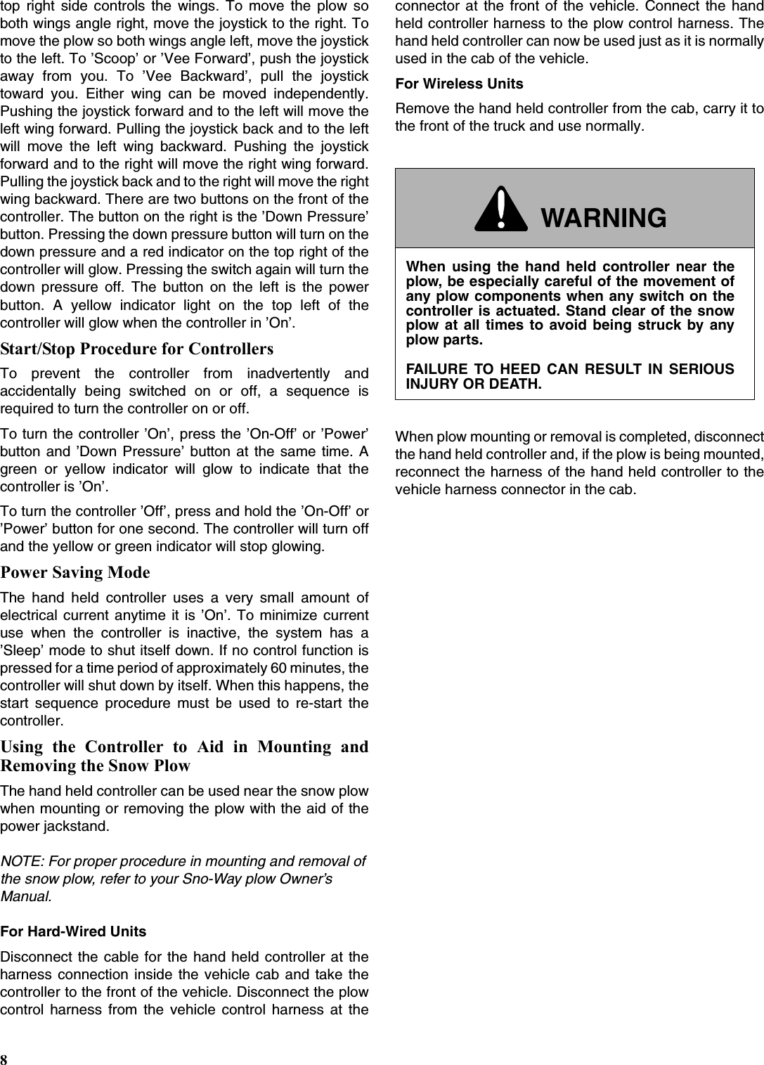 8top right side controls the wings. To move the plow soboth wings angle right, move the joystick to the right. Tomove the plow so both wings angle left, move the joystickto the left. To ’Scoop’ or ’Vee Forward’, push the joystickaway from you. To ’Vee Backward’, pull the joysticktoward you. Either wing can be moved independently.Pushing the joystick forward and to the left will move theleft wing forward. Pulling the joystick back and to the leftwill move the left wing backward. Pushing the joystickforward and to the right will move the right wing forward.Pulling the joystick back and to the right will move the rightwing backward. There are two buttons on the front of thecontroller. The button on the right is the ’Down Pressure’button. Pressing the down pressure button will turn on thedown pressure and a red indicator on the top right of thecontroller will glow. Pressing the switch again will turn thedown pressure off. The button on the left is the powerbutton. A yellow indicator light on the top left of thecontroller will glow when the controller in ’On’.Start/Stop Procedure for ControllersTo prevent the controller from inadvertently andaccidentally being switched on or off, a sequence isrequired to turn the controller on or off.To turn the controller ’On’, press the ’On-Off’ or ’Power’button and ’Down Pressure’ button at the same time. Agreen or yellow indicator will glow to indicate that thecontroller is ’On’.To turn the controller ’Off’, press and hold the ’On-Off’ or’Power’ button for one second. The controller will turn offand the yellow or green indicator will stop glowing.Power Saving ModeThe hand held controller uses a very small amount ofelectrical current anytime it is ’On’. To minimize currentuse when the controller is inactive, the system has a’Sleep’ mode to shut itself down. If no control function ispressed for a time period of approximately 60 minutes, thecontroller will shut down by itself. When this happens, thestart sequence procedure must be used to re-start thecontroller.Using the Controller to Aid in Mounting andRemoving the Snow PlowThe hand held controller can be used near the snow plowwhen mounting or removing the plow with the aid of thepower jackstand. NOTE: For proper procedure in mounting and removal of the snow plow, refer to your Sno-Way plow Owner’s Manual.For Hard-Wired UnitsDisconnect the cable for the hand held controller at theharness connection inside the vehicle cab and take thecontroller to the front of the vehicle. Disconnect the plowcontrol harness from the vehicle control harness at theconnector at the front of the vehicle. Connect the handheld controller harness to the plow control harness. Thehand held controller can now be used just as it is normallyused in the cab of the vehicle.For Wireless UnitsRemove the hand held controller from the cab, carry it tothe front of the truck and use normally.When plow mounting or removal is completed, disconnectthe hand held controller and, if the plow is being mounted,reconnect the harness of the hand held controller to thevehicle harness connector in the cab.WARNINGWhen using the hand held controller near theplow, be especially careful of the movement ofany plow components when any switch on thecontroller is actuated. Stand clear of the snowplow at all times to avoid being struck by anyplow parts.FAILURE TO HEED CAN RESULT IN SERIOUSINJURY OR DEATH.