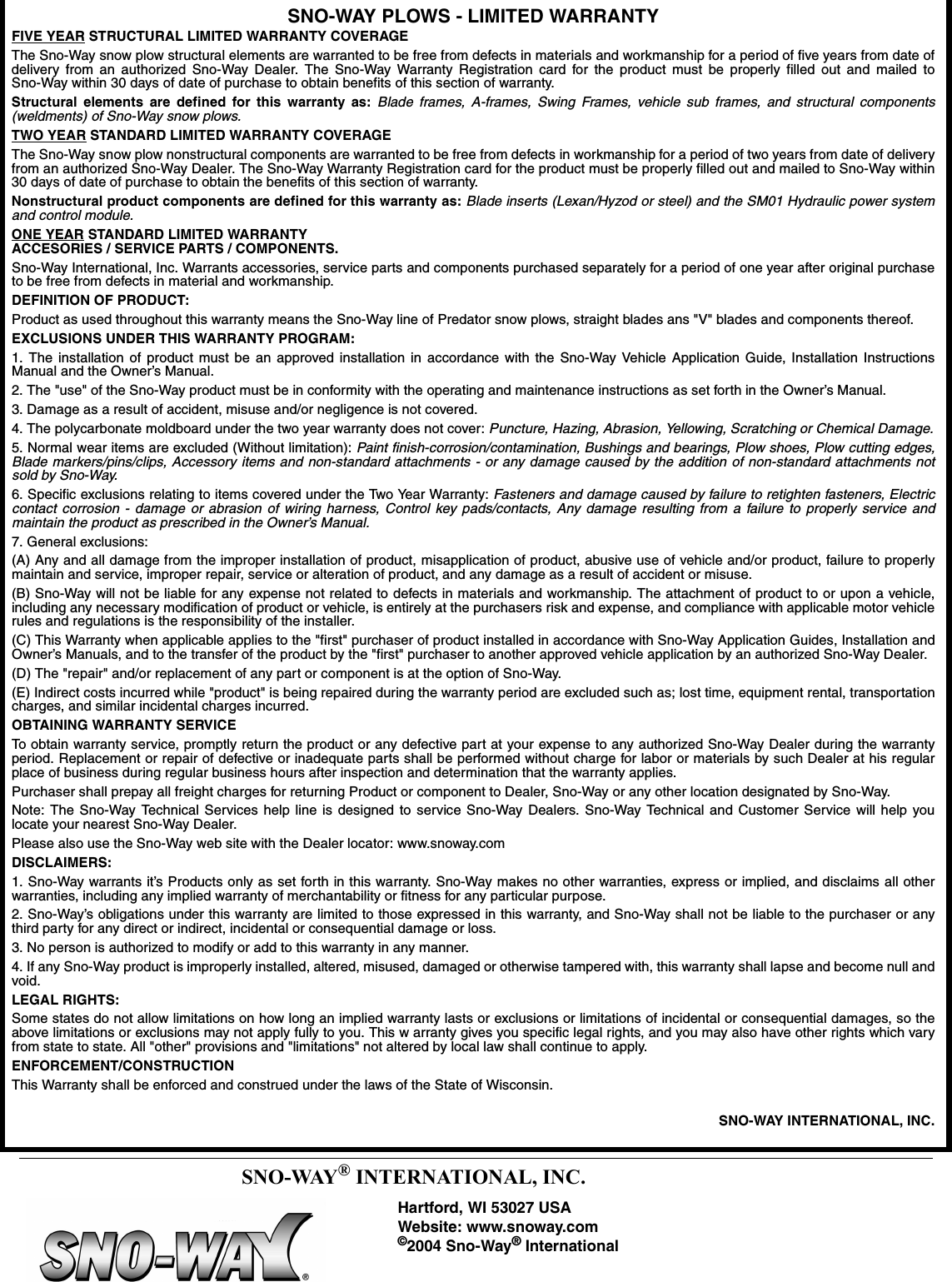 SNO-WAY PLOWS - LIMITED WARRANTYFIVE YEAR STRUCTURAL LIMITED WARRANTY COVERAGEThe Sno-Way snow plow structural elements are warranted to be free from defects in materials and workmanship for a period of five years from date ofdelivery from an authorized Sno-Way Dealer. The Sno-Way Warranty Registration card for the product must be properly filled out and mailed toSno-Way within 30 days of date of purchase to obtain benefits of this section of warranty. Structural elements are defined for this warranty as: Blade frames, A-frames, Swing Frames, vehicle sub frames, and structural components(weldments) of Sno-Way snow plows.TWO YEAR STANDARD LIMITED WARRANTY COVERAGEThe Sno-Way snow plow nonstructural components are warranted to be free from defects in workmanship for a period of two years from date of deliveryfrom an authorized Sno-Way Dealer. The Sno-Way Warranty Registration card for the product must be properly filled out and mailed to Sno-Way within30 days of date of purchase to obtain the benefits of this section of warranty.Nonstructural product components are defined for this warranty as: Blade inserts (Lexan/Hyzod or steel) and the SM01 Hydraulic power systemand control module.ONE YEAR STANDARD LIMITED WARRANTYACCESORIES / SERVICE PARTS / COMPONENTS.Sno-Way International, Inc. Warrants accessories, service parts and components purchased separately for a period of one year after original purchaseto be free from defects in material and workmanship.DEFINITION OF PRODUCT:Product as used throughout this warranty means the Sno-Way line of Predator snow plows, straight blades ans &quot;V&quot; blades and components thereof.EXCLUSIONS UNDER THIS WARRANTY PROGRAM:1. The installation of product must be an approved installation in accordance with the Sno-Way Vehicle Application Guide, Installation InstructionsManual and the Owner’s Manual.2. The &quot;use&quot; of the Sno-Way product must be in conformity with the operating and maintenance instructions as set forth in the Owner’s Manual.3. Damage as a result of accident, misuse and/or negligence is not covered.4. The polycarbonate moldboard under the two year warranty does not cover: Puncture, Hazing, Abrasion, Yellowing, Scratching or Chemical Damage.5. Normal wear items are excluded (Without limitation): Paint finish-corrosion/contamination, Bushings and bearings, Plow shoes, Plow cutting edges,Blade markers/pins/clips, Accessory items and non-standard attachments - or any damage caused by the addition of non-standard attachments notsold by Sno-Way.6. Specific exclusions relating to items covered under the Two Year Warranty: Fasteners and damage caused by failure to retighten fasteners, Electriccontact corrosion - damage or abrasion of wiring harness, Control key pads/contacts, Any damage resulting from a failure to properly service andmaintain the product as prescribed in the Owner’s Manual.7. General exclusions:(A) Any and all damage from the improper installation of product, misapplication of product, abusive use of vehicle and/or product, failure to properlymaintain and service, improper repair, service or alteration of product, and any damage as a result of accident or misuse.(B) Sno-Way will not be liable for any expense not related to defects in materials and workmanship. The attachment of product to or upon a vehicle,including any necessary modification of product or vehicle, is entirely at the purchasers risk and expense, and compliance with applicable motor vehiclerules and regulations is the responsibility of the installer.(C) This Warranty when applicable applies to the &quot;first&quot; purchaser of product installed in accordance with Sno-Way Application Guides, Installation andOwner’s Manuals, and to the transfer of the product by the &quot;first&quot; purchaser to another approved vehicle application by an authorized Sno-Way Dealer.(D) The &quot;repair&quot; and/or replacement of any part or component is at the option of Sno-Way.(E) Indirect costs incurred while &quot;product&quot; is being repaired during the warranty period are excluded such as; lost time, equipment rental, transportationcharges, and similar incidental charges incurred.OBTAINING WARRANTY SERVICETo obtain warranty service, promptly return the product or any defective part at your expense to any authorized Sno-Way Dealer during the warrantyperiod. Replacement or repair of defective or inadequate parts shall be performed without charge for labor or materials by such Dealer at his regularplace of business during regular business hours after inspection and determination that the warranty applies.Purchaser shall prepay all freight charges for returning Product or component to Dealer, Sno-Way or any other location designated by Sno-Way.Note: The Sno-Way Technical Services help line is designed to service Sno-Way Dealers. Sno-Way Technical and Customer Service will help youlocate your nearest Sno-Way Dealer.Please also use the Sno-Way web site with the Dealer locator: www.snoway.comDISCLAIMERS:1. Sno-Way warrants it’s Products only as set forth in this warranty. Sno-Way makes no other warranties, express or implied, and disclaims all otherwarranties, including any implied warranty of merchantability or fitness for any particular purpose.2. Sno-Way’s obligations under this warranty are limited to those expressed in this warranty, and Sno-Way shall not be liable to the purchaser or anythird party for any direct or indirect, incidental or consequential damage or loss.3. No person is authorized to modify or add to this warranty in any manner.4. If any Sno-Way product is improperly installed, altered, misused, damaged or otherwise tampered with, this warranty shall lapse and become null andvoid.LEGAL RIGHTS:Some states do not allow limitations on how long an implied warranty lasts or exclusions or limitations of incidental or consequential damages, so theabove limitations or exclusions may not apply fully to you. This w arranty gives you specific legal rights, and you may also have other rights which varyfrom state to state. All &quot;other&quot; provisions and &quot;limitations&quot; not altered by local law shall continue to apply.ENFORCEMENT/CONSTRUCTIONThis Warranty shall be enforced and construed under the laws of the State of Wisconsin.SNO-WAY INTERNATIONAL, INC.SNO-WAY® INTERNATIONAL, INC.Hartford, WI 53027 USAWebsite: www.snoway.com©2004 Sno-Way® International