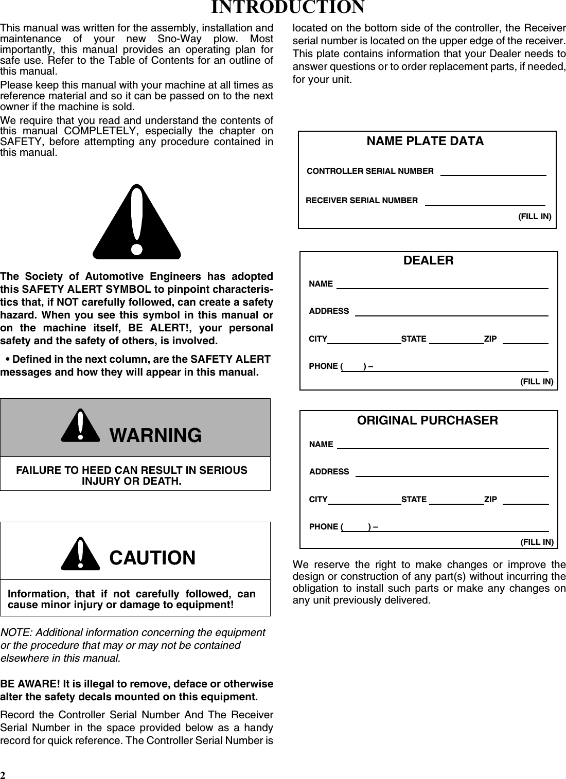 2This manual was written for the assembly, installation andmaintenance of your new Sno-Way plow. Mostimportantly, this manual provides an operating plan forsafe use. Refer to the Table of Contents for an outline ofthis manual.Please keep this manual with your machine at all times asreference material and so it can be passed on to the nextowner if the machine is sold.We require that you read and understand the contents ofthis manual COMPLETELY, especially the chapter onSAFETY, before attempting any procedure contained inthis manual.The Society of Automotive Engineers has adoptedthis SAFETY ALERT SYMBOL to pinpoint characteris-tics that, if NOT carefully followed, can create a safetyhazard. When you see this symbol in this manual oron the machine itself, BE ALERT!, your personalsafety and the safety of others, is involved.• Defined in the next column, are the SAFETY ALERT messages and how they will appear in this manual.NOTE: Additional information concerning the equipment or the procedure that may or may not be contained elsewhere in this manual.BE AWARE! It is illegal to remove, deface or otherwisealter the safety decals mounted on this equipment.Record the Controller Serial Number And The ReceiverSerial Number in the space provided below as a handyrecord for quick reference. The Controller Serial Number islocated on the bottom side of the controller, the Receiverserial number is located on the upper edge of the receiver.This plate contains information that your Dealer needs toanswer questions or to order replacement parts, if needed,for your unit.We reserve the right to make changes or improve thedesign or construction of any part(s) without incurring theobligation to install such parts or make any changes onany unit previously delivered.WARNINGFAILURE TO HEED CAN RESULT IN SERIOUS INJURY OR DEATH.CAUTIONInformation, that if not carefully followed, cancause minor injury or damage to equipment!DEALERNAMEPHONE (         ) –ADDRESSCITY STATE ZIP(FILL IN)ORIGINAL PURCHASERNAMEPHONE (           ) –ADDRESSCITY STATE ZIP(FILL IN)NAME PLATE DATA(FILL IN)CONTROLLER SERIAL NUMBERRECEIVER SERIAL NUMBERINTRODUCTION