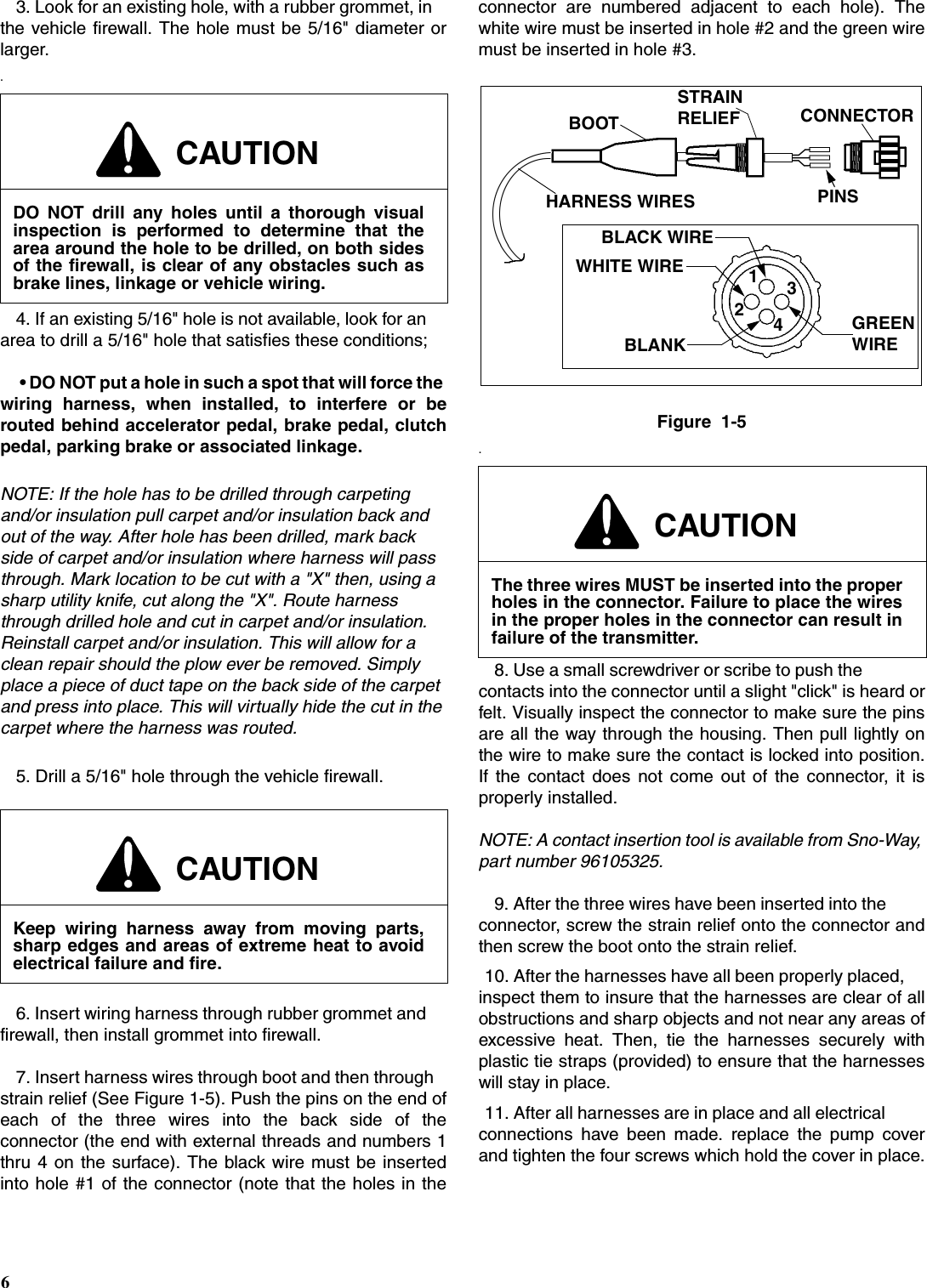 63. Look for an existing hole, with a rubber grommet, in the vehicle firewall. The hole must be 5/16&quot; diameter orlarger..4. If an existing 5/16&quot; hole is not available, look for an area to drill a 5/16&quot; hole that satisfies these conditions; • DO NOT put a hole in such a spot that will force the wiring harness, when installed, to interfere or berouted behind accelerator pedal, brake pedal, clutchpedal, parking brake or associated linkage.NOTE: If the hole has to be drilled through carpeting and/or insulation pull carpet and/or insulation back and out of the way. After hole has been drilled, mark back side of carpet and/or insulation where harness will pass through. Mark location to be cut with a &quot;X&quot; then, using a sharp utility knife, cut along the &quot;X&quot;. Route harness through drilled hole and cut in carpet and/or insulation. Reinstall carpet and/or insulation. This will allow for a clean repair should the plow ever be removed. Simply place a piece of duct tape on the back side of the carpet and press into place. This will virtually hide the cut in the carpet where the harness was routed.5. Drill a 5/16&quot; hole through the vehicle firewall.6. Insert wiring harness through rubber grommet and firewall, then install grommet into firewall.7. Insert harness wires through boot and then through strain relief (See Figure 1-5). Push the pins on the end ofeach of the three wires into the back side of theconnector (the end with external threads and numbers 1thru 4 on the surface). The black wire must be insertedinto hole #1 of the connector (note that the holes in theconnector are numbered adjacent to each hole). Thewhite wire must be inserted in hole #2 and the green wiremust be inserted in hole #3.Figure  1-5.8. Use a small screwdriver or scribe to push the contacts into the connector until a slight &quot;click&quot; is heard orfelt. Visually inspect the connector to make sure the pinsare all the way through the housing. Then pull lightly onthe wire to make sure the contact is locked into position.If the contact does not come out of the connector, it isproperly installed.NOTE: A contact insertion tool is available from Sno-Way, part number 96105325.9. After the three wires have been inserted into the connector, screw the strain relief onto the connector andthen screw the boot onto the strain relief.10. After the harnesses have all been properly placed, inspect them to insure that the harnesses are clear of allobstructions and sharp objects and not near any areas ofexcessive heat. Then, tie the harnesses securely withplastic tie straps (provided) to ensure that the harnesseswill stay in place.11. After all harnesses are in place and all electrical connections have been made. replace the pump coverand tighten the four screws which hold the cover in place.CAUTIONDO NOT drill any holes until a thorough visualinspection is performed to determine that thearea around the hole to be drilled, on both sidesof the firewall, is clear of any obstacles such asbrake lines, linkage or vehicle wiring.CAUTIONKeep wiring harness away from moving parts,sharp edges and areas of extreme heat to avoidelectrical failure and fire.CAUTIONThe three wires MUST be inserted into the properholes in the connector. Failure to place the wiresin the proper holes in the connector can result infailure of the transmitter.1243BLACK WIREWHITE WIREBLANKGREENWIREHARNESS WIRESBOOTSTRAINCONNECTORPINSRELIEF