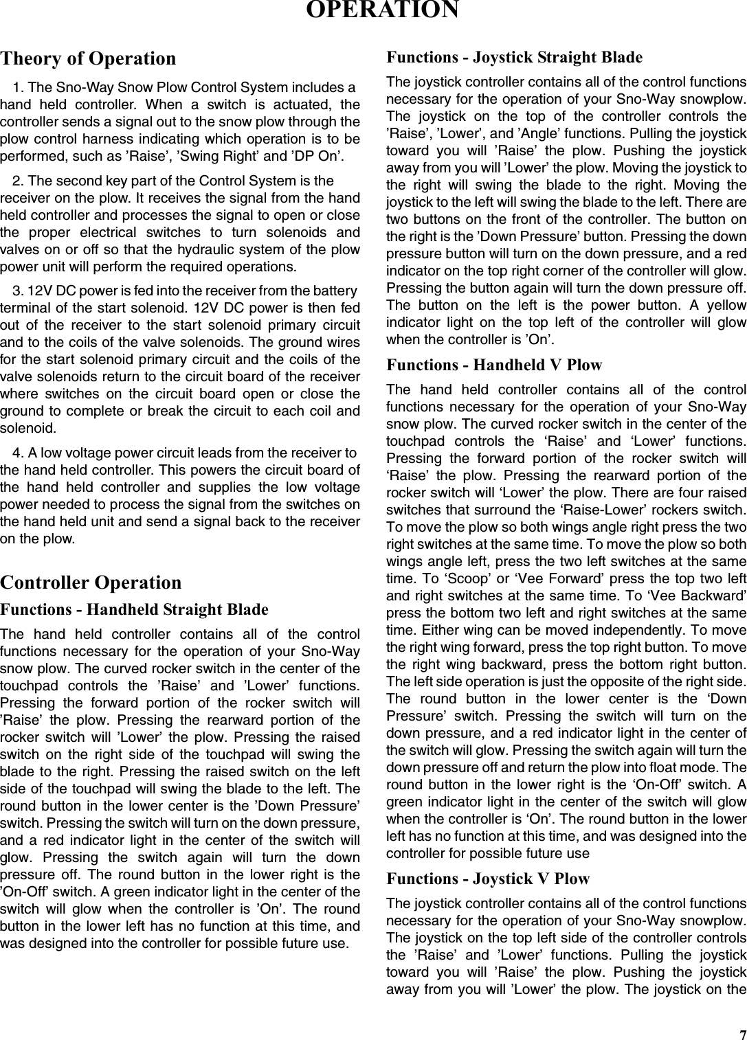 7Theory of Operation1. The Sno-Way Snow Plow Control System includes a hand held controller. When a switch is actuated, thecontroller sends a signal out to the snow plow through theplow control harness indicating which operation is to beperformed, such as ’Raise’, ’Swing Right’ and ’DP On’.2. The second key part of the Control System is the receiver on the plow. It receives the signal from the handheld controller and processes the signal to open or closethe proper electrical switches to turn solenoids andvalves on or off so that the hydraulic system of the plowpower unit will perform the required operations.3. 12V DC power is fed into the receiver from the battery terminal of the start solenoid. 12V DC power is then fedout of the receiver to the start solenoid primary circuitand to the coils of the valve solenoids. The ground wiresfor the start solenoid primary circuit and the coils of thevalve solenoids return to the circuit board of the receiverwhere switches on the circuit board open or close theground to complete or break the circuit to each coil andsolenoid.4. A low voltage power circuit leads from the receiver to the hand held controller. This powers the circuit board ofthe hand held controller and supplies the low voltagepower needed to process the signal from the switches onthe hand held unit and send a signal back to the receiveron the plow.Controller OperationFunctions - Handheld Straight BladeThe hand held controller contains all of the controlfunctions necessary for the operation of your Sno-Waysnow plow. The curved rocker switch in the center of thetouchpad controls the ’Raise’ and ’Lower’ functions.Pressing the forward portion of the rocker switch will’Raise’ the plow. Pressing the rearward portion of therocker switch will ’Lower’ the plow. Pressing the raisedswitch on the right side of the touchpad will swing theblade to the right. Pressing the raised switch on the leftside of the touchpad will swing the blade to the left. Theround button in the lower center is the ’Down Pressure’switch. Pressing the switch will turn on the down pressure,and a red indicator light in the center of the switch willglow. Pressing the switch again will turn the downpressure off. The round button in the lower right is the’On-Off’ switch. A green indicator light in the center of theswitch will glow when the controller is ’On’. The roundbutton in the lower left has no function at this time, andwas designed into the controller for possible future use.Functions - Joystick Straight BladeThe joystick controller contains all of the control functionsnecessary for the operation of your Sno-Way snowplow.The joystick on the top of the controller controls the’Raise’, ’Lower’, and ’Angle’ functions. Pulling the joysticktoward you will ’Raise’ the plow. Pushing the joystickaway from you will ’Lower’ the plow. Moving the joystick tothe right will swing the blade to the right. Moving thejoystick to the left will swing the blade to the left. There aretwo buttons on the front of the controller. The button onthe right is the ’Down Pressure’ button. Pressing the downpressure button will turn on the down pressure, and a redindicator on the top right corner of the controller will glow.Pressing the button again will turn the down pressure off.The button on the left is the power button. A yellowindicator light on the top left of the controller will glowwhen the controller is ’On’.Functions - Handheld V PlowThe hand held controller contains all of the controlfunctions necessary for the operation of your Sno-Waysnow plow. The curved rocker switch in the center of thetouchpad controls the ‘Raise’ and ‘Lower’ functions.Pressing the forward portion of the rocker switch will‘Raise’ the plow. Pressing the rearward portion of therocker switch will ‘Lower’ the plow. There are four raisedswitches that surround the ‘Raise-Lower’ rockers switch.To move the plow so both wings angle right press the tworight switches at the same time. To move the plow so bothwings angle left, press the two left switches at the sametime. To ‘Scoop’ or ‘Vee Forward’ press the top two leftand right switches at the same time. To ‘Vee Backward’press the bottom two left and right switches at the sametime. Either wing can be moved independently. To movethe right wing forward, press the top right button. To movethe right wing backward, press the bottom right button.The left side operation is just the opposite of the right side.The round button in the lower center is the ‘DownPressure’ switch. Pressing the switch will turn on thedown pressure, and a red indicator light in the center ofthe switch will glow. Pressing the switch again will turn thedown pressure off and return the plow into float mode. Theround button in the lower right is the ‘On-Off’ switch. Agreen indicator light in the center of the switch will glowwhen the controller is ‘On’. The round button in the lowerleft has no function at this time, and was designed into thecontroller for possible future useFunctions - Joystick V PlowThe joystick controller contains all of the control functionsnecessary for the operation of your Sno-Way snowplow.The joystick on the top left side of the controller controlsthe ’Raise’ and ’Lower’ functions. Pulling the joysticktoward you will ’Raise’ the plow. Pushing the joystickaway from you will ’Lower’ the plow. The joystick on theOPERATION