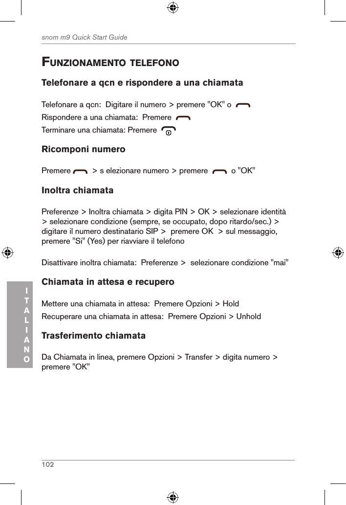 102snom m9 Quick Start GuideITALIANOfunZionaMento telefonoTelefonare a qcn e rispondere a una chiamataTelefonare a qcn:  Digitare il numero &gt; premere &quot;OK&quot; o    Rispondere a una chiamata:  Premere  Terminare una chiamata: Premere  Ricomponi numeroPremere    &gt; s elezionare numero &gt; premere     o &quot;OK&quot;Inoltra chiamataPreferenze &gt; Inoltra chiamata &gt; digita PIN &gt; OK &gt; selezionare identità &gt; selezionare condizione (sempre, se occupato, dopo ritardo/sec.) &gt; digitare il numero destinatario SIP &gt;  premere OK  &gt; sul messaggio, premere &quot;Si&quot; (Yes) per riavviare il telefonoDisattivare inoltra chiamata:  Preferenze &gt;  selezionare condizione &quot;mai&quot;Chiamata in attesa e recuperoMettere una chiamata in attesa:  Premere Opzioni &gt; HoldRecuperare una chiamata in attesa:  Premere Opzioni &gt; UnholdTrasferimento chiamataDa Chiamata in linea, premere Opzioni &gt; Transfer &gt; digita numero &gt; premere &quot;OK&quot;