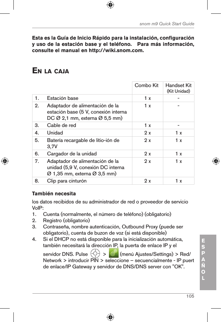 105snom m9 Quick Start GuideESPAÑOL Esta es la Guía de Inicio Rápido para la instalación, configuración y uso de la estación base y el teléfono.   Para más información, consulte el manual en http://wiki.snom.com. en la caJaCombo Kit Handset Kit (Kit Unidad)1. Estación base 1 x -2. Adaptador de alimentación de la estación base (5 V, conexión interna DC Ø 2,1 mm, externa Ø 5,5 mm)1 x -3. Cable de red 1 x -4. Unidad 2 x 1 x5. Batería recargable de litio-ión de 3,7V2 x 1 x6. Cargador de la unidad 2 x 1 x7. Adaptador de alimentación de la unidad (5,9 V, conexión DC interna Ø 1,35 mm, externa Ø 3,5 mm)2 x 1 x8. Clip para cinturón 2 x 1 xTambién necesitalos datos recibidos de su administrador de red o proveedor de servicio VoIP:1.  Cuenta (normalmente, el número de teléfono) (obligatorio)2.  Registro (obligatorio)3.  Contraseña, nombre autenticación, Outbound Proxy (puede ser obligatorio), cuenta de buzon de voz (si está disponible)4.  Si el DHCP no está disponible para la inicialización automática, también necesitará la dirección IP, la puerta de enlace IP y el servidor DNS. Pulse     &gt;    (menú Ajustes/Settings) &gt; Red/Network &gt; introducir PIN &gt; seleccione – secuencialmente - IP puert de enlace/IP Gateway y servidor de DNS/DNS server con &quot;OK&quot;.