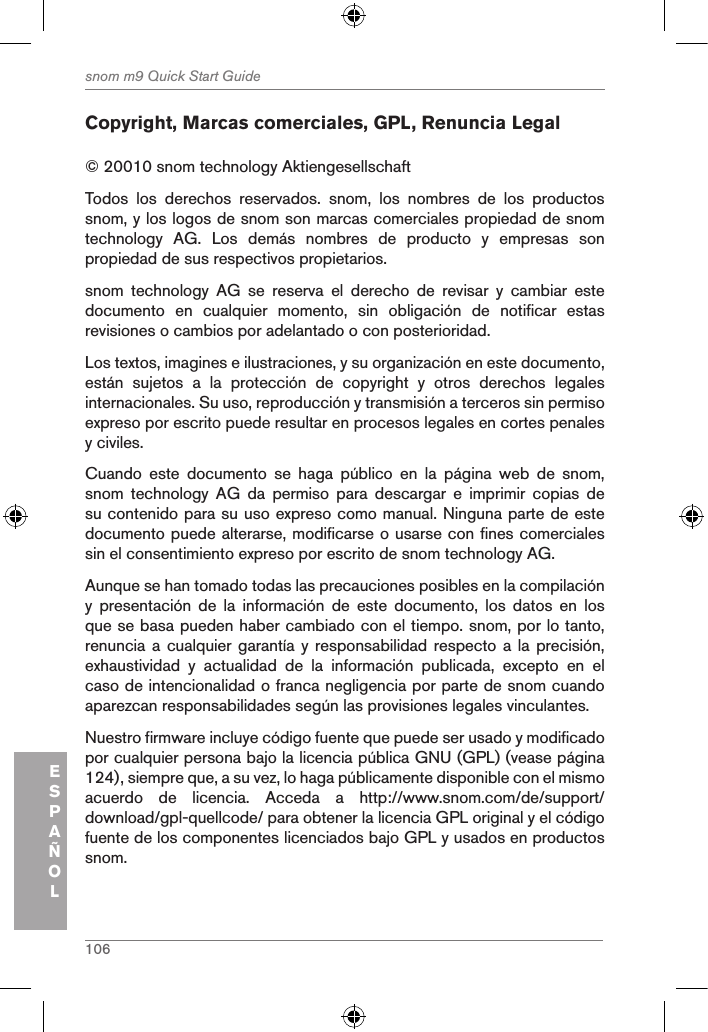 106snom m9 Quick Start GuideESPAÑOLCopyright, Marcas comerciales, GPL, Renuncia Legal© 20010 snom technology Aktiengesellschaft Todos  los  derechos  reservados.  snom,  los  nombres  de  los  productos snom, y los logos de snom son marcas comerciales propiedad de snom technology  AG.  Los  demás  nombres  de  producto  y  empresas  son propiedad de sus respectivos propietarios. snom  technology  AG  se  reserva  el  derecho  de  revisar  y  cambiar  este documento  en  cualquier  momento,  sin  obligación  de  notificar  estas revisiones o cambios por adelantado o con posterioridad.Los textos, imagines e ilustraciones, y su organización en este documento, están  sujetos  a  la  protección  de  copyright  y  otros  derechos  legales internacionales. Su uso, reproducción y transmisión a terceros sin permiso expreso por escrito puede resultar en procesos legales en cortes penales y civiles. Cuando  este  documento  se  haga  público  en  la  página  web  de  snom, snom  technology  AG  da  permiso  para  descargar  e  imprimir  copias  de su contenido para su uso expreso como manual. Ninguna parte de este documento puede alterarse, modificarse o usarse con fines comerciales sin el consentimiento expreso por escrito de snom technology AG.Aunque se han tomado todas las precauciones posibles en la compilación y  presentación  de  la  información  de  este  documento,  los  datos  en  los que se basa pueden haber cambiado con el tiempo. snom, por lo tanto, renuncia a cualquier garantía y  responsabilidad respecto a  la precisión, exhaustividad  y  actualidad  de  la  información  publicada,  excepto  en  el caso de intencionalidad o franca negligencia por parte de snom cuando aparezcan responsabilidades según las provisiones legales vinculantes. Nuestro firmware incluye código fuente que puede ser usado y modificado por cualquier persona bajo la licencia pública GNU (GPL) (vease página 124), siempre que, a su vez, lo haga públicamente disponible con el mismo acuerdo  de  licencia.  Acceda  a  http://www.snom.com/de/support/download/gpl-quellcode/ para obtener la licencia GPL original y el código fuente de los componentes licenciados bajo GPL y usados en productos snom.