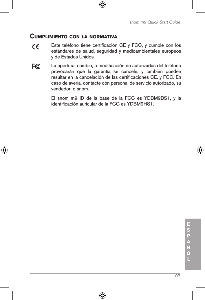 107snom m9 Quick Start GuideESPAÑOLcuMpliMiento con la norMatiVaEste teléfono tiene certificación CE  y FCC, y cumple con  los estándares de salud, seguridad y medioambientales europeos y de Estados Unidos. La apertura, cambio, o modificación no autorizadas del teléfono provocarán  que  la  garantía  se  cancele,  y  también  pueden resultar en la cancelación de las certificaciones CE. y FCC. En caso de avería, contacte con personal de servicio autorizado, su vendedor, o snom.El  snom  m9  ID  de  la  base  de  la  FCC  es  YDBM9BS1,  y  la identificación auricular de la FCC es YDBM9HS1.