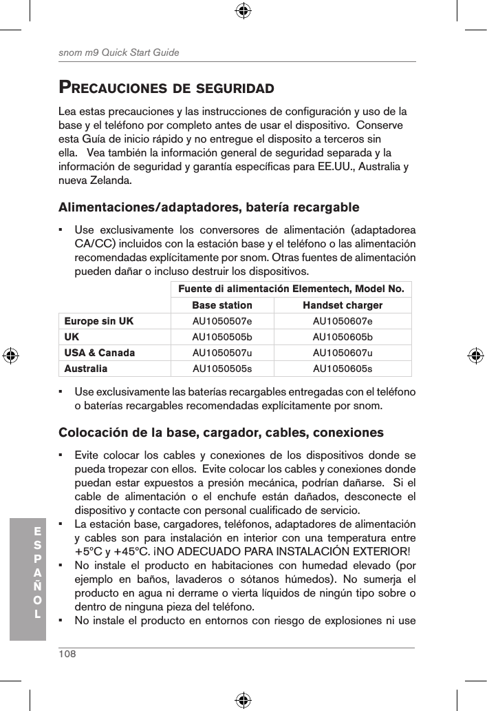 108snom m9 Quick Start GuideESPAÑOLprecauciones de seguridadLea estas precauciones y las instrucciones de configuración y uso de la base y el teléfono por completo antes de usar el dispositivo.  Conserve esta Guía de inicio rápido y no entregue el disposito a terceros sin ella.   Vea también la información general de seguridad separada y la información de seguridad y garantía específicas para EE.UU., Australia y nueva Zelanda. Alimentaciones/adaptadores, batería recargable•  Use  exclusivamente  los  conversores  de  alimentación  (adaptadorea CA/CC) incluidos con la estación base y el teléfono o las alimentación recomendadas explícitamente por snom. Otras fuentes de alimentación pueden dañar o incluso destruir los dispositivos.Fuente di alimentación Elementech, Model No.Base station Handset charger Europe sin UK AU1050507e AU1050607eUK AU1050505b AU1050605bUSA &amp; Canada AU1050507u AU1050607uAustralia AU1050505s AU1050605s•  Use exclusivamente las baterías recargables entregadas con el teléfono o baterías recargables recomendadas explícitamente por snom.Colocación de la base, cargador, cables, conexiones•  Evite  colocar  los  cables  y  conexiones  de  los  dispositivos  donde  se pueda tropezar con ellos.  Evite colocar los cables y conexiones donde puedan estar expuestos a presión mecánica, podrían dañarse.  Si el cable  de  alimentación  o  el  enchufe  están  dañados,  desconecte  el dispositivo y contacte con personal cualificado de servicio.•  La estación base, cargadores, teléfonos, adaptadores de alimentación y  cables  son  para  instalación  en  interior  con  una  temperatura  entre +5ºC y +45ºC. ¡NO ADECUADO PARA INSTALACIÓN EXTERIOR!•  No  instale  el  producto  en  habitaciones  con  humedad  elevado  (por ejemplo  en  baños,  lavaderos  o  sótanos  húmedos).  No  sumerja  el producto en agua ni derrame o vierta líquidos de ningún tipo sobre o dentro de ninguna pieza del teléfono.•  No instale el producto en entornos con riesgo de explosiones ni use 