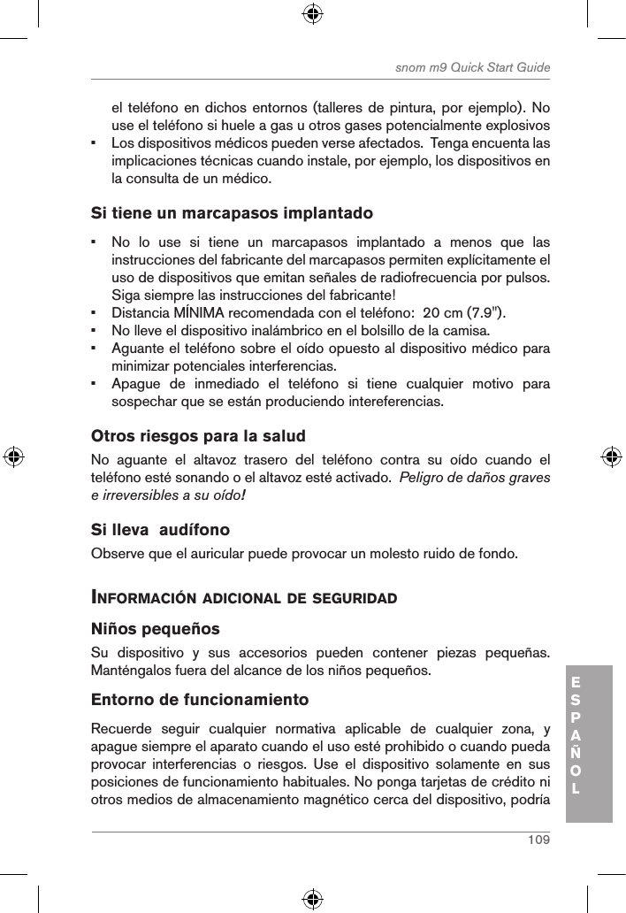 109snom m9 Quick Start GuideESPAÑOLel teléfono en dichos entornos (talleres de pintura, por ejemplo). No use el teléfono si huele a gas u otros gases potencialmente explosivos•  Los dispositivos médicos pueden verse afectados.  Tenga encuenta las implicaciones técnicas cuando instale, por ejemplo, los dispositivos en la consulta de un médico.Si tiene un marcapasos implantado•  No  lo  use  si  tiene  un  marcapasos  implantado  a  menos  que  las instrucciones del fabricante del marcapasos permiten explícitamente el uso de dispositivos que emitan señales de radiofrecuencia por pulsos.  Siga siempre las instrucciones del fabricante! •  Distancia MÍNIMA recomendada con el teléfono:  20 cm (7.9&quot;).•  No lleve el dispositivo inalámbrico en el bolsillo de la camisa.•  Aguante el teléfono sobre el oído opuesto al dispositivo médico para minimizar potenciales interferencias.•  Apague  de  inmediado  el  teléfono  si  tiene  cualquier  motivo  para sospechar que se están produciendo intereferencias.Otros riesgos para la salud No  aguante  el  altavoz  trasero  del  teléfono  contra  su  oído  cuando  el teléfono esté sonando o el altavoz esté activado.  Peligro de daños graves e irreversibles a su oído!Si lleva  audífonoObserve que el auricular puede provocar un molesto ruido de fondo. inforMaciÓn adicional de seguridadNiños pequeñosSu  dispositivo  y  sus  accesorios  pueden  contener  piezas  pequeñas. Manténgalos fuera del alcance de los niños pequeños.Entorno de funcionamientoRecuerde  seguir  cualquier  normativa  aplicable  de  cualquier  zona,  y apague siempre el aparato cuando el uso esté prohibido o cuando pueda provocar  interferencias  o  riesgos.  Use  el  dispositivo  solamente  en  sus posiciones de funcionamiento habituales. No ponga tarjetas de crédito ni otros medios de almacenamiento magnético cerca del dispositivo, podría 