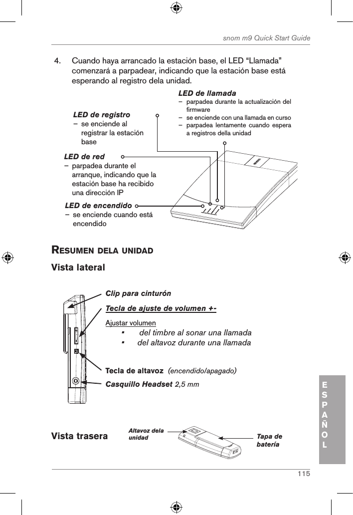 115snom m9 Quick Start GuideESPAÑOL4.  Cuando haya arrancado la estación base, el LED “Llamada” comenzará a parpadear, indicando que la estación base está esperando al registro dela unidad.LED de encendido – se enciende cuando está encendidoLED de llamada – parpadea durante la actualización del firmware – se enciende con una llamada en curso – parpadea lentamente  cuando espera a registros della unidadLED de registro – se enciende al registrar la estación baseLED de red                – parpadea durante el arranque, indicando que la estación base ha recibido una dirección IPresuMen dela unidad Vista lateralClip para cinturónTecla de ajuste de volumen +-Ajustar volumen•  del timbre al sonar una llamada•  del altavoz durante una llamadaCasquillo Headset 2,5 mm Tecla de altavoz  (encendido/apagado)Vista trasera      Altavoz dela unidad Tapa de batería