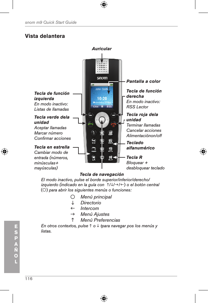 116snom m9 Quick Start GuideESPAÑOLVista delanteraTecla de navegación          El modo inactivo, pulse el borde superior/inferior/derecho/izquierdo (indicado en la guía con  ///) o el botón central  () para abrir los siguientes menús o funciones:Menú principalDirectorioIntercomMenú AjustesMenú PreferenciasEn otros contextos, pulse  o  tpara navegar pos los menús y listas.Tecla verde dela unidadAceptar llamadasMarcar númeroConfirmar accionesTecla de función izquierdaEn modo inactivo: Listas de llamadasTecla de función derechaEn modo inactivo: RSS LectorTecla roja dela unidad Terminar llamadasCancelar accionesAlimentaciónon/offAuricularPantalla a colorTeclado alfanuméricoTecla R Bloquear + desbloquear tecladoTecla en estrellaCambiar modo de entrada (números, minúsculas+ mayúsculas)