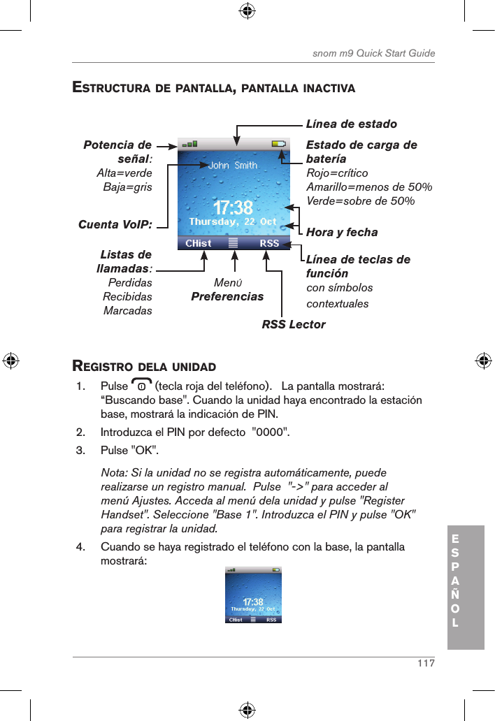 117snom m9 Quick Start GuideESPAÑOLestructura de pantalla, pantalla inactiVa Estado de carga de bateríaRojo=críticoAmarillo=menos de 50%Verde=sobre de 50%MenÚPreferenciasRSS Lector Línea de teclas de funcióncon símbolos contextualesHora y fechaCuenta VoIP:Listas de llamadas:PerdidasRecibidasMarcadasPotencia de señal: Alta=verde Baja=gris Línea de estado registro dela unidad1.  Pulse   (tecla roja del teléfono).   La pantalla mostrará: “Buscando base&quot;. Cuando la unidad haya encontrado la estación base, mostrará la indicación de PIN.2.  Introduzca el PIN por defecto  &quot;0000&quot;.3.  Pulse &quot;OK&quot;.Nota: Si la unidad no se registra automáticamente, puede realizarse un registro manual.  Pulse  &quot;-&gt;&quot; para acceder al menú Ajustes. Acceda al menú dela unidad y pulse &quot;Register Handset&quot;. Seleccione &quot;Base 1&quot;. Introduzca el PIN y pulse &quot;OK&quot; para registrar la unidad.4.  Cuando se haya registrado el teléfono con la base, la pantalla mostrará: 