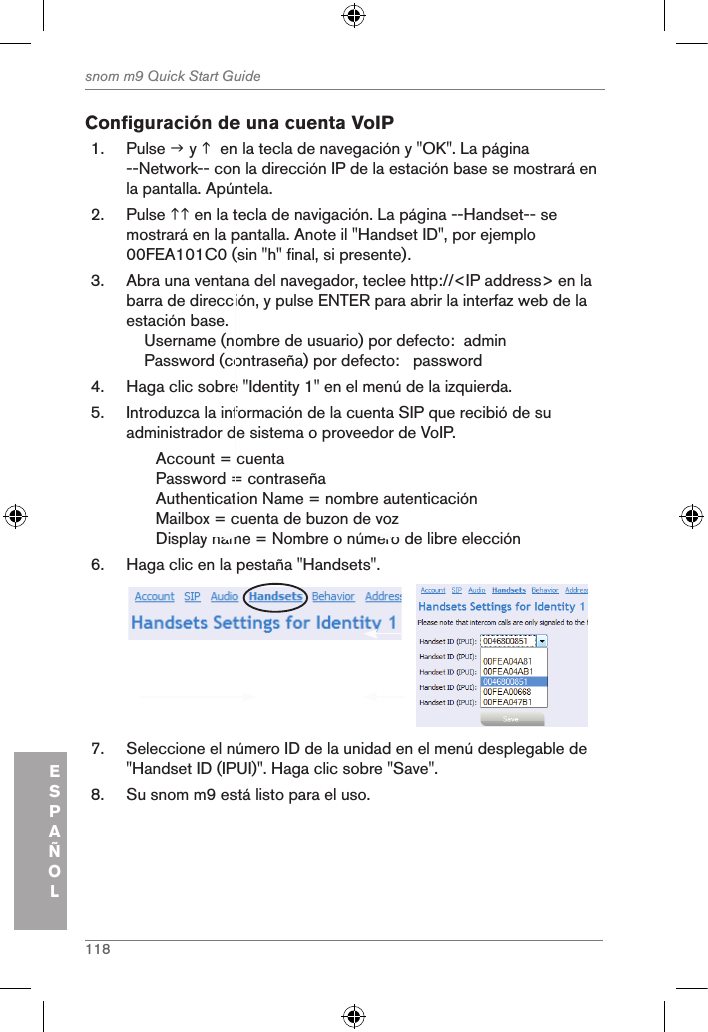 118snom m9 Quick Start GuideESPAÑOLConfiguración de una cuenta VoIP1.  Pulse  y   en la tecla de navegación y &quot;OK&quot;. La página --Network-- con la dirección IP de la estación base se mostrará en la pantalla. Apúntela.2.  Pulse  en la tecla de navigación. La página --Handset-- se mostrará en la pantalla. Anote il &quot;Handset ID&quot;, por ejemplo 00FEA101C0 (sin &quot;h&quot; final, si presente).3.  Abra una ventana del navegador, teclee http://&lt;IP address&gt; en la barra de dirección, y pulse ENTER para abrir la interfaz web de la estación base.    Username (nombre de usuario) por defecto:  admin    Password (contraseña) por defecto:   password4.  Haga clic sobre &quot;Identity 1&quot; en el menú de la izquierda.5.  Introduzca la información de la cuenta SIP que recibió de su administrador de sistema o proveedor de VoIP.Account = cuenta Password = contraseñaAuthentication Name = nombre autenticaciónMailbox = cuenta de buzon de voz Display name = Nombre o número de libre elección6.  Haga clic en la pestaña &quot;Handsets&quot;.            7.  Seleccione el número ID de la unidad en el menú desplegable de &quot;Handset ID (IPUI)&quot;. Haga clic sobre &quot;Save&quot;.8.  Su snom m9 está listo para el uso.